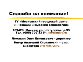 Спасибо за внимание! ГУ «Московский городской центр инноваций и высоких технологий» 109428, Москва, ул. Шатурская, д.35 Тел. (095) 709 33 54,  [email_address] Ломакин Олег Евгеньевич – директор Витер Анатолий Степанович – зам. директора  [email_address] 