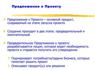 Предложение к Проекту Предложение к Проекту— основной продукт, создаваемый на этапе запуска проекта Создание проходит в два этапа: предварительный и окончательный Предварительное Предложение к проекту разрабатывается лицом, которое видит необходимость проекта и старается получить его утверждение  Подчеркивает потребности/задачи бизнеса, которые помогает решить проект Описывает продукт(ы) или решения 