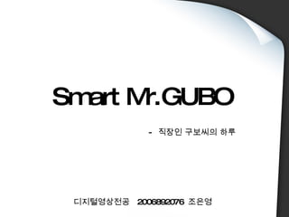 Smart Mr.GUBO -  직장인 구보씨의 하루 디지털영상전공  2006892076  조은영 