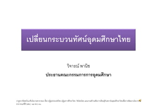 เปลี่ยนกระบวนทัศนอุดมศึกษาไทย

                                           วิจารณ พานิช
                                   ประธานคณะกรรมการการอุดมศึกษา



ปาฐกถาพิเศษในเวทีนโยบายสาธารณะ เรื่อง ปฏิรูปประเทศไทย ปฏิรูปการศึกษาไทย จัดโดยโดย แผนงานสรางเสริมการเรียนรูกบสถาบันอุดมศึกษาไทยเพื่อการพัฒนานโยบาย
                                                                                                              ั
สาธารณะที่ดี (นสธ.) ๒๕ พ.ย. ๕๓
 
