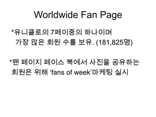 Worldwide Fan Page*유니클로의7페이중의 하나이며가장 많은 회원 수를 보유. (181,825명)*팬 페이지 페이스 북에서 사진을 공유하는  회원은 위해 ‘fansof week’마케팅실시