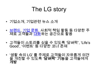 The LG story기업소개, 기업관련 뉴스 소개 브랜드, 기업문화, 사회적 책임 활동 등 다양한 주제로 고객들과 대화하는 공간으로 활용고객들이 스토리를 싣을 수 있도록 ‘담벼락’, ‘Life’s Good’, ‘이벤트’ 등 다양한 코너 존재‘생활 속의 LG’ 를 주제로 고객들이 자유롭게 의견을 개진할 수 있도록 ‘담벼락’ 기능을고객들에게 개방