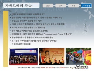 자바르떼의 활동                       공연         교육            체험   기획연출


 • 2008 북경올림픽 한겨레 남북공동응원단
 • 현대자동차 노동조합 어린이 캠프 ‘신나고 즐거운 도깨비 세상’
 • 농협노조 경인본부 문화제 위탁 제작
 • 2008 어르신 전통문화지도사 양성 및 파견사업 발대식 기획.연출
 • 아시아 사회적기업 활동가 대회 행사대행
 • 한국-베트남 이해와 나눔 문화교류 프로젝트
 • 재)함께일하는재단 ‘마포지역 2009Art Prosumer Local-Frame 구축사업’
 • 일본국제교류기금 공동주최 사와 도모에 내한 공연
 • 토지공사 지역아동센터 날개를 달자’문화학교 참여시공
 • 지속가능발전 경기대회
 