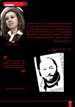 КОЛОНКА




                                         Сейчас реклама – это продукт, воспринимающийся
                                         как что-то само собой разумеющееся. Но тогда, в
                                         те самые 90-е, реклама только зарождалась и вос-
                                         принималась людьми по-другому. Она смотрелась,
                                         обсуждалась, критиковалась, обожалась… Давайте
                                         поностальгируем и вспомним то чудесное время…

                                                                                         Ольга Каленичук >>>
   Что я помню о 90-х?                   тов, снявший рекламный сюжет о банке фантазийное (слово «креативное» тог-
   В начале 90-х я пошла в первый        «Кредит-Москва», в 1992 году, позна- да не использовалось)».
класс. Но как сейчас помню то, как       комившись с президентом банка «Им-
впервые в Алма-Ату завезли бананы,       периал», за 5 лет отснял 18 рекламных      А прилипнув глазами к голубо-
папа купил мне куклу «Barbie», а во-     роликов «Всемирной истории от банка му экрану…
дитель забирал меня из школы на бле-     Империал», ставших классикой россий-                        Создается ощуще-
стящих синих «Жигулях» 6-ой модели.      ской рекламы. Также он создал                            ние, что в начале 90-х
                                         рекламу     для                                          люди были дикими
                                         компаний                                                  и голодными. Вос-
                                         «Сэлдом»,                                                 приятие всего но-
                                         «Пепси»,                                                   вого     происходило
В начале 90-х люди были                  банка «Сла-                                                с открытым ртом.
дикими и голодными. Вос-                 вянский».                                                   Жажда перемен и
                                         В 2000 году                                                 духовный дефицит
приятие всего нового про-                стал членом                                                  привели к появле-
исходило с открытым ртом.                Российской                                                    нию телеидолов.
                                         академии ре-                                                  Вспомните сери-
                                         кламы.                                                         алы «Санта Бар-
                                            Мультипли-                                                  бара», «Рабыня
                                         катор     Юрий                                                  Изаура», «Про-
Развал Советского Союза у меня всегда    Норштейн, из-                                                   сто Мария». Их
ассоциировался с рэкетом в родитель-     вестный своим                                                    смотрели всей
ском кооперативе, с мужчинами в ма-      мультфильмом                                                     семьей, всем
линовых пиджаках, с отвратительными      «Ежик в тумане»,                                                  подъездом и
порошковыми напитками Yupi, Zuko         в 1994 г. сделал                                                   всем двором.
и Invite, рекламой Orbit’a без сахара,   замечательный ро-                                                  А после, все
сигарет марки «Camel», жвачкой «Love     лик для компании                                                    так же, не
is» и Леней Голубковым…                  «Русский     сахар».                                                отрываясь
                                         По его рассказам, на                                                 от    экра-
                                                                                                    ской
   У истоков рекламного бизнеса.         гонорары от него он
                                                                                          ос тсовет тов нов, люди
   В начале 90-х рекламой занимались     безбедно жил целый                        Папа п екмамбе             «глота-
                                                                                    Тим ур Б
люди, которые этому нигде не учились.    год.
                                                                         рекл амы -                          ли» первую
По моему мнению, первыми толковыми          В тот период рекла-                             отечественную рекламу. Не
рекламистами в начале 90-х стали Ти-     ма приносила огромные                   всегда она была местного производ-
мур Бекмамбетов и Юрий Норштейн.         деньги и тот, кто имел желание и сме- ства, но даже импортная реклама с рус-
   Весьма знаменитый сегодня, но тог-    калку, шел в рекламный бизнес, пыта- скими титрами внизу воспринималась,
да еще неизвестный Тимур Бекмамбе-       ясь «сделать что-то новое, интересное, как фильм кинокомпании «Paramount

12 | advertising_август 2010
 