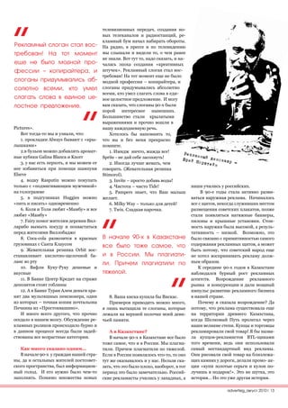 телевизионных передач, создания но-
                                           вых телеканалов и радиостанций, ре-
                                           кламный бум начал набирать обороты.
Рекламный слоган стал вос-                 На радио, в прессе и по телевидению
требован! На тот момент                    мы слышали и видели то, о чем ранее
                                           не знали. Вот тут то, надо сказать, и на-
еще не было модной про-                    чалась эпоха создания «креативных
фессии – копирайтера, и                    штучек». Рекламный слоган стал вос-
                                           требован! На тот момент еще не было
слоганы придумывались аб-                  модной профессии – копирайтера, и
солютно всеми, кто умел                    слоганы придумывались абсолютно
                                           всеми, кто умел слагать слова в еди-
слагать слова в единое це-                 ное целостное предложение. И могу
лостное предложение.                       вам сказать, что слоганы 90-х были
                                           порой интереснее нынешних.
                                           Большинство стали крылатыми
                                           выражениями и прочно вошли в
Pictures».                                 нашу каждодневную речь.
    Вот тогда-то мы и узнали, что:            Хотелось бы напомнить то,
    1. прокладки Always бывают с «кры-     что вы и без меня прекрасно
лышками»                                   помните.
    2.в бульон можно добавлять аромат-        1. Имидж ничто, жажда все!            Реклам
                                                                                            н
ные кубики Galina Blanca и Knorr           Sprite - не дай себе засохнуть!         Юрий Н ый динозавр
    3. у нас есть перхоть, и мы можем от      2. Иногда лучше жевать, чем                  орштей           -
                                                                                                  н
нее избавиться при помощи шампуня          говорить. (Жевательная резинка
Elseve                                     Stimorol).
    4. водку Rasputin можно покупать          3. Invite – просто добавь воды!
только с «подмигивающим мужчиной»             4. Чистота – чисто Tide!                 наши учились у российских.
на голограмме                                 5. Pampers знает, что Ваш малыш               В 90-е годы стала активно разви-
    5. в подгузниках Huggies можно         желает.                                     ваться наружная реклама. Начиналось
«пить и писать» одновременно                  6. Milky Way – только для детей!         все с щитов, некогда служивших местом
    6. Коля и Толя любят «Мамбу» и все        7. Twix. Сладкая парочка.                размещения советских плакатов, позже
любят «Мамбу»                                                                          стали появляться натяжные баннеры,
    7. Fairy помог жителям деревни Вил-                                                пилоны и крышные установки. Стои-
ларибо вымыть посуду и похвастаться                                                    мость наружки была высокой, а резуль-
перед жителями Виллобаджо                                                              тативность – низкой. Возможно, это
    8. Coca-cola развозится в красных      В начале 90-х в Казахстане было связано с примитивностью самого
грузовиках с Санта Клаусом                 все было тоже самое, что содержания рекламных щитов, а может
    9. Жевательная резинка Orbit вос-                                                  быть потому, что советский народ еще
станавливает кислотно-щелочной ба-         и в России. Мы плагиати- не хотел воспринимать рекламу долж-
ланс во рту                                ли. Причем плагиатили по ным образом.
    10. Вафли Куку-Руку дешевые и                                                         К середине 90-х годов в Казахстане
вкусные                                    тяжелой.                                    наблюдался бурный рост рекламных
    11. В Банке Центр Кредит на страже                                                 агентств. Возрождение рекламного
депозитов стоят гоблины                                                                рынка и конкуренции и дали мощный
    12. А в Банке Туран Алем деньги хра-                                               импульс развитию рекламного бизнеса
нят два мультяшных пенсионера, один           8. Ваша киска купила бы Вискас.          в нашей стране.
из которых – точная копия почтальона          Примеров приводить можно много,             Почему я сказала возрождение? Да
Печкина из «Простоквашино».                я лишь вытащила те слоганы, которые потому, что реклама существовала еще
    И много всего другого, что прочно      лежали на верхней полочке моей деви- на территории древнего Казахстана,
оседало в нашем мозгу. Обсуждение ре-      чьей памяти.                                когда Шелковый Путь пролегал через
кламных роликов происходило бурно и                                                    наши великие степи. Купцы и торговцы
в данном процессе всегда были задей-          А в Казахстане?                          рекламировали свой товар! Я бы назва-
ствованы все возрастные категории.            В начале 90-х в Казахстане все было ла купцов-рекламистов BTL-щиками
                                           тоже самое, что и в России. Мы плагиа- того времени, ведь они использовали
   Как много сказано одним…                тили. Причем плагиатили по тяжелой. самый нестандартный вид рекламы.
   В начале 90-х у граждан нашей стра-     Если в России появлялось что-то, то оно Они рисовали свой товар на близлежа-
ны, да и остальных жителей постсовет-      тут же оказывалось и у нас. Нельзя ска- щих камнях у дороги, делали промо- ак-
ского пространства, был информацион-       зать, что это было плохо, наоборот, в тот ции «купи золотые серьги и кулон по-
ный голод. И его нужно было чем-то         период это было замечательно. Россий- лучишь в подарок!». Это не шутка, это
заполнять. Помимо множества новых          ские рекламисты учились у западных, а история… Но это уже другая история.

                                                                                                     advertisig_август 2010| 13
 