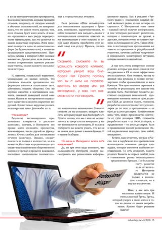 и из-за неограниченности пространства.     ных и отрицательных отзывов.               ционного вируса. Как в рекламе «Рус-
Так можно разместить порядка тридцати                                                 ского радио»: «Ежедневно каждый пя-
отзывов, например, от лидеров мнений           Если реклама offline используется      тый включает радио, и еще четверо его
и обычных пользователей, не заморачи-      для ознакомления аудитории с брен-         слушают». С Интернетом тоже самое
ваясь, что это может стоить дороже, чем,   дом, новинками, характеристиками, то       - каждый пятый получит информацию,
если отзывов будет всего десять. А мож-    online позволяет нам наладить диалог с     и еще четверым расскажет: родителям,
но «прошивать» весь ресурс перекрест-      потенциальным клиентом, ответить на        которые с компьютером не дружат и
ными материалами, как это делается на      все возникающие у него вопросы и по-       друзьям, которым вечно не хватает вре-
наших новостных порталах. Этим прие-       рой даже убедить приобрести этот са-       мени на блуждание по Сети. Таким обра-
мом пользуется одна из косметических       мый товар или услугу. Причем, сделать      зом, в нестандартном продвижении все
фирм (не будем называть ее), а точнее ее                                              зависит от креативности разработанной
казахстанское представительство. При-                                                 стратегии, качества работы «партизан»
меров работы в интернет-СМИ великое                                                   и правильного мониторинга ситуации,
множество. Другие дело, если статья на-                                               которая меняется каждый час.
писана откровенным прямым реклам-          Скажите, сможете ли вы
ным текстом, она не вызовет у пользова-    услышать каждого клиента,                     А еще есть очень интересное мнение
теля интереса.                                                                        россиян, которые уже давно освоили этот
                                           который увидит ваш бил-                    вид рекламы и PR и очень эффективно
   И, наконец, социальный маркетинг.       борд? Нет. Просто потому                   им пользуются: Они считают, что на то
Социальным он назван потому, что                                                      данный вид рекламы и назван нестан-
основным каналом продвижения ин-           что вы с ним не пересе-                    дартным, чтобы применяться не ко всем
формации являются социальные сети,         каетесь во дворе или на                    брендам. Чем оригинальнее стратегия и
собственно, социум, общество. Оно же                                                  способы ее реализации, тем дороже она
нередко является и поставщиком кон-        вечеринке, у вас нет воз-                  должна быть. Российские бюджеты до-
тента, основной движущей силой кам-        можности поговорить.                       стигают следующих показателей: про-
пании. Одним из инструментов социаль-                                                 изводство контента стоит от 1500 долла-
ного маркетинга является маркетинг ви-                                                ров США до десятков тысяч, стоимость
русный. Это не только вирусные ролики,                                                разработки идеи составляет от 1500 дол-
но и вирусные темы, фотожабы и т.п.        это максимально ненавязчиво. Скажите,      ларов до 20 000, а продвижения — от
                                           сможете ли вы услышать каждого кли-        6500 до 24 000 долларов. Казахстанские
   Что в итоге?                            ента, который увидит ваш билборд? Нет.     цены чуть ниже: производство контен-
   Результат    нестандартного   про-      Просто потому что вы с ним не пересе-      та от 1300 долларов США, стоимость
движения измеряется в рекламо-             каетесь во дворе или на вечеринке, у вас   разработки идеи – от 1000 долларов, а
контактах, причем, в Интернете это         нет возможности поговорить. И только в     продвижение – от 2000 долларов. Если
проще всего отследить: просмотры,          Интернете вы можете узнать, что же он      в продвижение входит размещение ста-
комментарии, число друзей во френд-        на самом деле думает о вашем бренде. И     тей на различных порталах, само собой,
лентах. Очень удобно для составления       о вашем билборде.                          цена растет.
отчетов заказчику. Однако, следует                                                        Кстати, надо отметить, что как в Рос-
помнить не только о количестве, но и о        Но ведь в Интернете всего 20%           сии, так и зарубежом для продвижения
качестве. Опытные «продвиженцы» от-        населения?                                 используются основные две-три пло-
следят еще и изменение общественного          Да, но при этом надо понимать, что      щадки, которые являются наиболее по-
мнения о бренде в процессе кампании,       пользователей Интернета следует рас-       сещаемыми. То есть скудность нашего
посчитают соотношение положитель-          сматривать как разносчиков информа-        родного Казнета не играет особой роли
                                                                                      в становлении рынка нестандартного
                                                                                         продвижения брендов. По большому
                                                                                                               счету, развитие
                                                                                                               казахстанско-
                                                                                                               го   Интернета
                                                                                                             заключается не
                                                                                                           только в количе-
                                                                                                         стве площадок, но и
                                                                                                        еще и в их качестве.

                                                                                                      Итак, у нас есть три
                                                                                                  миллиона казахстанцев. И
                                                                                                очень классный бренд. Бренд,
                                                                                          который уверен в своих силах и го-
                                                                                            тов на диалог со своим потреби-
                                                                                              телем. Каково будет решение
                                                                                                задачи?



                                                                                                       advertisig_август 2010| 15
 