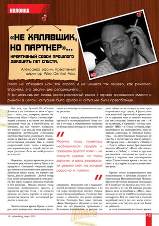 КОЛОНКА




             Александр Басин, Креативный
               директор Wise Central Asia.


Ничто не обходится нам так дорого и не ценится так дешево, как реклама.
Впрочем, это реалии дня сегодняшнего…
А вот двадцать лет назад, когда рекламный рынок в стране зарождался вместе с
рынком в целом, ситуация была другой и ситуации были презабавные.

   Как там, про бульон? Не «Галина       тиков в телевизоре и появления на экра-   даже сейчас легко заткнут за пояс «300
Бланка» с их слоганом из 90-х «Сорпа     не рекламы.                               спартанцев» за 30 секунд. А фраза, став-
тык – тык», что, наверное, нужно по-                                               шая визитной карточкой и приветстви-
нимать как «Буль – Буль» (умение пере-      А ведь и правда, рекламистский не-     ем в хорошем тоне от нашего веселого
водить слоганы в то время это вообще     крупный и осликоподобный Пегас вы-        (во всех смыслах) бизнеса тех лет – «Я
отдельная тема :)), а протобульон, из    вез в те годы в общественное сознание     не халявщик, я партнер!». Не будь кам-
которого, как нам говорят, появилось     не только горы мусора, но и вполне себе   пании «МММ» и Лёни Голубкова, пере-
все живое? Так вот, из этой жирной и                                               плюнувшего по популярности, если не
пузыристой питательной субстанции                                                  Майкла Джексона, то Михаила Горба-
постперестроечного рыночного станов-                                               чева, то отечественный бизнесмен не
ления и вылезла на свет божий наша                                                 смог бы и представиться своему собрату.
отечественная реклама. Как и любой       Именно тогда появилась                    «И Сережа тоже…» (конфеты «Мамба»)
скороспелый плод, лезла и созревала                                                , «Просто добавь воды» (растворимый
она неравномерно и, порой, честно го-
                                         необходимость продать и                   напиток «Инвайт»), «Купи себе немно-
воря, уродливо. Зато как изобретатель-   предметы другого толка – не               жечко..» («Олби») – этими и другими
но и нагло!                                                                        рекламными слоганами не просто го-
                                         очень-то нужные, но очень                 ворили с экранов, ими разговаривали
    Вероятно, худшего времени для ста-   дорогие, и здесь рекламщи-                люди! Удивительное время – не мат, не
новления рекламного рынка было и не                                                сленг, а культурная и даже художествен-
придумать. Советский товарный дефи-      ки увидели свет, на который               ная речь.
цит сменился постсоветским денежным.     радостно и полезли.
Денежная масса росла, но именно как                                                   Просто слезы наворачиваются при
масса, деньги дешевели. Любой товар                                                воспоминании о прокатах роликов от-
был менее скоропортящимся, чем день-                                               ечественных Инвестиционных Фондов.
ги. Все мало-мальски полезное сметали                                              Времени суточного вещания телеканала
и без рекламы. Однако именно тогда       самородки. Вспомните хит с двадцати-      КТК попросту не хватало для того, что-
появилась необходимость продать и        летней историей «Самая красивая» и до     бы вместить до 120 (!) выходов ролика
предметы другого толка – не очень-то     сей поры цитируемую песенку «Мама,        фонда, если не ошибаюсь, «Мир», зака-
нужные, но очень дорогие, и здесь ре-    папа и Казкоммерцбанк». Голливуд был      занных в ответ на 100 (!) выходов ролика
кламисты увидели свет, на который ра-    позже, а «Казком» все равно первым.       конкурента. Вот он, забытый и сладкий
достно и полезли.                        Кстати, Голливуд был даже третьим,        медийный разгул тех лет, когда счита-
                                         «Банк Империал» вбухивал в свои ро-       лись разы, а не секунды и уж тем более
   Замечательное время. Время, в кото-   лики тех лет бюджеты, сравнимые с         не рейтинги.
рое дети дожидались окончания муль-      большими киношными, и ролики его             А если вспоминать не только время,

18 | advertising_август 2010
 