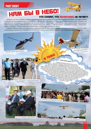 POST EVENT



   24 июля в 170 км от Алматы на берегу реки Или состоялось незабываемое авиа-шоу «Jeppesen Air Party», в котором приня-
ли участие пилоты авиакомпаний «Aeroprakt.kz», «Sky Service», «КазАвиа» и «Центр рекламных возможностей». В воздух то и
дело взлетали маленькие, но миленькие самолетики «Cessna», «Eupocopter», «AUTOGYR», «Як», демонстрируя прохождение
и расхождение строем, выполняли фигуры высшего пилотажа: «бочка», «мертвая петля», «переворот на горке», «боевой раз-
ворот», «штопор». Удивили женщина-пилот в небе и добрая аура летчиков на земле.
   Событие посетили Министр транспорта и коммуникаций РК Абельгази Кусаинов в компании чиновников в кепках и весе-
лая делегация журналистов. Разумеется, Advertising не упустил возможность передать вам настроение крутых виражей.




                                                                                                                             Он настоящий!
                                                                                                                                             А смотрится,
                                                                                                                                   как игрушечная
                                  у…»                                                                                                             модель
«Первый   , первый, иду на посадк




                                                                                                     А мне лета
                                                                                                               ть охота!
                                                                                                Каждый ж
                                                                                        Это ст            елающий
                                                                                  лять самол ало возможным! П может научиться
                                                                                             етом, необ          ри                   лета
                                                                      об
                                                                             клуба, где
                                                                                        опытн            ходимо об желании научитьс ть.
                                                             свидетельс ращаться с самолет ые сертифицирован ратиться в летную я управ-
                                                             небо и захотво пилота-любите ом и что это за «шту ные инструкторы на школу авиа -
                                                                                            ля
                                                             Aeroprakt.k тите стать владельц международного чка», а по окончани учат вас тому, как
                                                                        z об                 ем ж               обра                  и обуч
                                                                поставкой еспечивает технич елезной птицы, зд зца. Ну, а если вы ок ения вы получите
                                                                            самол               ескую по             есь же                ончате
                                                                      держание етов. Владельцам са ддержку и сервис вы сможете оформ льно влюбитесь в
                                                                                  летательно           молетов об           авиапарка          ить заказ.
                                                                           пользовать        го аппа              еспе                 клуб               Компа
                                                                                      ся прокатом рата в идеально чивается квалифиц а, а также занимае ния
                                                                                                                     м состояни            ированны          тс
                                                                                дован ради
                                                                                           оста
                                                                                                    самолетов
                                                                                                              из па             и. Впроче            й сервис я и
                                                                                    которой пр нцией и всегда нахорка клуба. Каждый м, можно просто и со-
                                                                                                и необходи          дится на св         самолет об
                                                                                          полета. Ст       мости осущ          язи с авиа          ору-
                                                                                                    оимос              ествляет           базой, с
                                                                                               вполне до ть обучения не деш ся навигация
                 Прилет министра не остался неза                                                        ступная.              евая, но
                                                  меченным                                            пожаловат Поэтому, добро
                                                                                                               ь в небо!




                                                              Самолеты в 20 метра
                                                                                        х над головами




                   Advertising в руках г-на Кусаинова
                                                                                                            Захватывающее
                                                                                                                                расхождение ст
                                                                                                                                                   роем


20 | advertising_август 2010
 