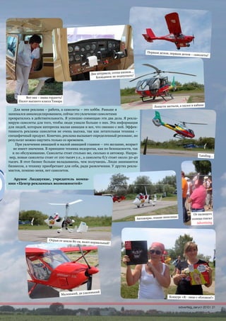 Первым делом, первы
                                                                                                                  м делом – самолеты!




                                                                          кнопок…
                                                      Два штурвала, сотня
                                                         Блондин ок не подпускать!




          Вот она – наша гордость!
      Пилот высшего класса Тамара
                                                                                                                                 не
                                                                                               Лопасти застыли, а пилот в каби
   Для меня реклама – работа, а самолеты – это хобби. Раньше я
занимался авиамоделированием, сейчас это увлечение самолетами
превратилось в действительность. Я успешно совмещаю эти два дела. Я рекла-
мирую самолеты для того, чтобы люди узнали больше о них. Эта информация
для людей, которым интересна малая авиация и все, что связано с ней. Эффек-
тивность рекламы самолетов не очень высока, так как летательная техника –
специфичный продукт. Конечно, реклама вызывает определенный резонанс, но
результат можно ощутить только со временем.
    При увлечении авиацией и малой авиацией главное – это желание, возраст
   не имеет значения. В принципе техника недорогая, как по безопасности, так
  и по обслуживанию. Самолеты стоят столько же, сколько и автожир. Напри-
                                                                                                                                Landing…
 мер, новые самолеты стоят от 100 тысяч у.е., а самолеты б/у стоят около 30-40
тысяч. В этот бизнес больше вкладываешь, чем получаешь. Люди занимаются
бизнесом, а технику приобретают для себя, ради развлечения. У других рекла-
мистов, помимо меня, нет самолетов.

  Арунос Лаздаускас, учредитель компа-
нии «Центр рекламных возможностей»




                                                                                                                            От палящего
                                                                                                         елацы
                                                                                     Автожиры, этакие пеп                  солнца спасал
                                                                                                                              Advertising




                         Отрыв от земли 80 см,
                                                 взлет нормальный!




                                                 удаленький
                                 Маленький, да
                                                                                                            Конкурс «Я - лицо с обложки!»


                                                                                                                  advertisig_август 2010| 21
 