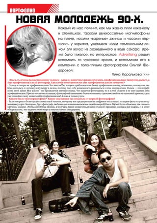 ПОРТФОЛИО


                                              Каждый из нас помнит, как мы жадно пили кока-колу
                                              в стекляшках, таскали двухкассетные магнитофоны
                                              на плече, носили «вареные» джинсы и часами вер-
                                              телись у зеркала, укладывая челки самодельным ла-
                                              ком для волос из разведенного в воде сахара. Вре-
                                              мя было тяжелое, но интересное. Advertising решил
                                              вспомнить то чудесное время, и вспоминал его в
                                              компании с талантливым фотографом Ольгой Фе-
                                              доровой.
                                                                                              Лина Королькова >>>
- Ольга, ты очень разносторонний человек - одна из известных радио-ведущих, профессионально танцуешь сальсу, а
еще профессиональный фотограф. Как в тебе сочетаются все эти профессиональные качества?
- Сальсу я танцую не профессионально. Это мое хобби, которое приближается к более профессиональному увлечению, потому как лю-
блю я и сальсу, и латинскую культуру в целом, поэтому даю себе возможность развиваться в этом направлении. Сальса – это потреб-
ность моей души! Мое альтер - эго проявляется именно в танце. Что касается фотографии, то и в этой области я не могу назвать себя
профессионалом. Просто в отличие от танцев, фотографией занимаюсь более осознанно, стремлюсь выйти на серьезный уровень, где я
уже спокойно смогу назвать себя профессионалом! А пока я только учусь.
- Каким было твое первое фото? Какие ощущения ты испытала от первой фотографии?
- Если говорить о более профессиональной технике, вычеркну все предваряющие ее цифровые мыльницы, то первое фото получилось у
меня на курорте Болгарии. Друг-фотограф, любезно дал попользоваться мне своей камерой(Canon D400), бегло объяснив, как снимать
в ручном режиме. Это был 2008 год. Помню, я получала такой неописуемый кайф от самого процесса! Щелкала все подряд. И в итоге
обнаружилось, что видение этого мира у меня не совсем стандартное.
 
