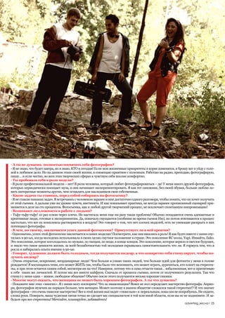 - А ты не думаешь полностью посвятить себя фотографии?
- Я не знаю, что будет завтра, но я знаю, КТО я сегодня! Если мои жизненные приоритеты в корне изменятся, я брошу все и уйду с голо-
вой в любимое дело. Но на данном этапе своей жизни, я совмещаю приятное с полезным. Работаю на радио, преподаю, фотографирую,
пишу… и если честно, во всех этих творческих сферах я чувствую себя вполне комфортно.
- Ты пробовала себя в роли модели?
- В роли профессиональной модели – нет! В роли человека, который любит фотографироваться – да! У меня много друзей-фотографов,
которых периодически посещает муза, и они начинают экспериментировать. Я как тот сапожник, без своей обувки, больше люблю ло-
вить интересные моменты других, чем оставлять для наследников свои собственные.
- Какие задачи ты ставишь, перед собой собираясь на фотосъемку?
- Я не ставлю никаких задач. Я встречаюсь с человеком заранее и мне достаточно одного разговора, чтобы понять, что он хочет получить
от этой съемки. А дальше уже на уровне чувств, инстинкта. И как показывает практика, не всегда заранее прописанный сценарий при-
меняется в деле на сто процентов. Фотосъемка, как и любой другой творческий процесс, не исключает спонтанную импровизацию!
- Возникают ли сложности в работе с людьми?
- Тьфу-тьфу-тьфу! 10 раз плюю через плечо. Не настигала меня еще ни разу такая проблема! Обычно попадаются очень адекватные и
креативные люди, готовые к экспериментам. Да, поначалу смущаются (особенно во время съемок Ню), но потом втягиваются в процесс
настолько, что все их комплексы растворяются в воздухе! Это говорит о том, что нет плохих моделей, есть не умеющие раскрыть в них
потенциал фотографы.
- В чем, по-твоему, заключается успех данной фотосессии? Присутствует ли в ней креатив?
- Однозначно, успех этой фотосессии заключается в самих моделях! Посмотрите, как они вжились в роль! Я как будто вместе с ними очу-
тилась в 90-ых, когда молодежь использовала в своих целях смутное положение в стране. Это поколение RC-колы, Yupi, Инвайта, Zuko.
Это поколение, которое изголодалось по музыке, по танцам, по моде, в конце концов. Это поколение, которое верило в светлое будущее,
и знало что такое ценности жизни, за всей беззаботностью той молодежи скрывалась самостоятельность что ли. Я горжусь тем, что я
росла и набиралась опыта именно в 90-ые.
- Говорят, художник должен быть голодным, тогда получается шедевр, а что конкретно тебя стимулирует, чтобы по-
лучить шедевр?
- Очень открытые, искренние, неординарные люди! Чем больше я узнаю таких людей, тем больше идей для фотосета у меня в голове
рождается! Я восхищаюсь теми, кто может ЖИТЬ так, чтобы было что вспомнить, кто может играть, дурачиться, кто плюет на стереоти-
пы, и при этом остается самим собой, несмотря ни на что! Наверное, потому что я сама отчасти такая… взбалмошная, вот и притягиваю
к себе таких же личностей. И потом мы все вместе кайфуем. Сначала от процесса съемки, потом от полученного результата. Так что
стимул у меня один – живое, свободное общение! Обычно после этого получаются весьма хорошие снимки.
- Многие могут сказать, что женщина не может быть хорошим фотографом. А ты что думаешь?
- Покажите мне этих «многих». Я с ними могу поспорить! Что за эмансипация? Вовсе не пол определяет мастерство фотографа. Априо-
ри, фотографов мужчин на порядок больше, чем женщин. Может поэтому в нашем обществе сложился такой стереотип!? И что значит
фотография –это очень тяжелое мастерство? Все в этой жизни выглядит «тяжелым» и нереальным, пока сам не попробуешь. Не сидите,
сложа руки. Поверьте, ваша чудесная пятая точка не сделает вас специалистом в той или иной области, если вы ее не поднимите. И за-
будьте про все стереотипы! Мечтайте, планируйте, добивайтесь!
                                                                                                                advertisig_весна| 25
 