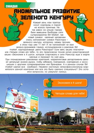 СКАНДАЛ




                            Каждый день нам препод-
                            носит сюрпризы и порой
                             не всегда приятные. Не
                          так давно на улицах города
                         были вывешены билборды сети
                         супермаркетов SM Market, где
                       новый символ «зеленый человечек»
                     очень напоминает символ Рамстора –
                  зеленого кенгуру, которому, между прочим,
               в этом году уже 11 лет! А не напоминает ли вам
           зелено-оранжевая гамма, использованная в рекламе SM
     market, корпоративные цвета Рамстора? Если взять акцию плагиатчи-
ков «Четыре слова для тебя», то это практически точная копия рамсторовской
акции «Экономия в 4 шага», которая стартовала в сети Рамстор еще в марте
                        месяце и проходит по сей день.
 При планировании рекламных кампаний, маркетинговые департаменты дела-
  ют детальный анализ рынка, чтобы избежать повторения, совпадения и ассо-
  циации с другими супермаркетами или брендами. А в данном случае SM
 market сделал все наоборот. Неужели настолько непрофессиональны мар-
 кетологи данной компании или все это было сделано специально? Это оста-
                      ется вопросом, но результат налицо.




                                              Экономия в 4 шага!



                                            Четыре слова для тебя!




48 | advertising_август 2010
 