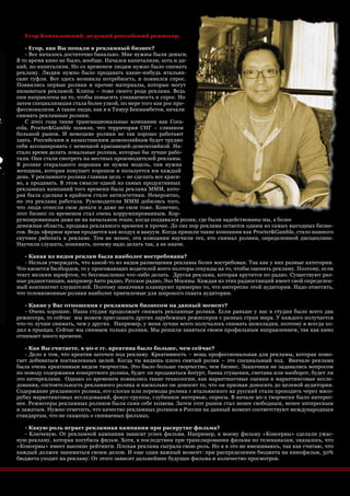 Егор Кончаловский, ведущий российский режиссер.

    - Егор, как Вы попали в рекламный бизнес?
    - Все началось достаточно банально. Мне нужны были деньги.
В то время кино не было, вообще. Начался капитализм, хоть и ди-
кий, но капитализм. Но со временем людям нужно было снимать
рекламу. Людям нужно было продавать какие-нибудь итальян-
ские туфли. Вот здесь возникла потребность, и появился спрос.
Появились первые ролики и прочие материалы, которые могут
называться рекламой. Клипы – тоже своего рода реклама. Ведь
они направлены на то, чтобы повысить узнаваемость и спрос. Но
затем специализация стала более узкой, по мере того как рос про-
фессионализм. А такие люди, как я и Тимур Бекмамбетов, начали
снимать рекламные ролики.
    С 2001 года такие транснациональные компании как Coca-
cola, Procter&Gamble поняли, что территория СНГ – слишком
большой рынок. И немецкие ролики не так хорошо работают
здесь. Российским и казахстанским домохозяйкам будет трудно
себя ассоциировать с немецкой красавицей-домохозяйкой. На-
стало время делать локальные ролики, которые бы лучше рабо-
тали. Они стали смотреть на местных производителей рекламы.
В ролике стирального порошка не нужна модель, там нужна
женщина, которая покупает порошок и пользуется им каждый
день. У рекламного ролика главная цель – не сделать все краси-
во, а продавать. В этом смысле одной из самых продуктивных
рекламных кампаний того времени была реклама МММ, кото-
рая была сделана в крайнем стиле антиэстетики. Невероятно,
но эта реклама работала. Руководители МММ добились того,
что люди отнесли свои деньги и даже не свои тоже. Конечно,
этот бизнес со временем стал очень коррумпированным. Кор-
румпированным даже не на начальном этапе, когда создавался ролик, где были задействованы мы, а более
денежная область, продажа рекламного времени и прочее. До сих пор реклама остается одним из самых выгодных бизне-
сов. Ведь эфирное время продается как воздух и вакуум. Когда пришли такие компании как Procter&Gamble, стало намного
скучнее работать в рекламе. Тем не менее, эти компании научили тех, кто снимал ролики, определенной дисциплине.
Научили слушать, понимать, почему надо делать так, а не иначе.

   - Какая из видов реклам была наиболее востребована?
   - Нельзя утверждать, что какой-то из видов размещения рекламы более востребован. Так как у них разные категории.
Что касается билбордов, то у проезжающих водителей всего полторы секунды на то, чтобы оценить рекламу. Поэтому, если
текст мелким шрифтом, то бессмысленно что-либо делать. Другая реклама, которая крутится по радио. Существуют раз-
ные радиостанции, например Авто радио, Русское радио, Эхо Москвы. Каждая из этих радиостанций имеет свой определен-
ный контингент слушателей. Поэтому заказчики планируют примерно то, что интересно этой аудитории. Надо отметить,
что телевизионные ролики наиболее приемлемые для широкого охвата аудитории.

   - Какие у Вас отношения с рекламным бизнесом на данный момент?
   - Очень хорошие. Наша студия продолжает снимать рекламные ролики. Если раньше у нас в студии было всего два
режиссера, то сейчас мы можем приглашать других зарубежных режиссеров с разных стран мира. У каждого получается
что-то лучше снимать, чем у других. Например, у меня лучше всего получалось снимать шоколадки, поэтому я всегда хо-
дил в прыщах. Сейчас мы снимаем только ролики. Мы решили заняться своим профильным направлением, так как кино
отнимает много времени.

   - Как Вы считаете, в 90-е гг. креатива было больше, чем сейчас?
   - Дело в том, что креатив заточен под рекламу. Креативность – вещь профессиональная для рекламы, которая помо-
гает добиваться поставленных целей. Когда ты видишь плохо снятый ролик – это специальный ход. Вначале реклама
была очень креативным видом творчества. Это было больше творчество, чем бизнес. Заказчики не задавались вопросом
по поводу содержания конкретного ролика, будет ли продаваться йогурт, банка сгущенки, сметана или наоборот, будет ли
это антиреклама. Однако со временем появились такие технологии, как маркетинговые оценки и маркетинговые иссле-
дования, состоятельность рекламного ролика и насколько он доносит то, что он призван доносить до целевой аудитории.
Содержание рекламного ролика, его слоган или переводы ролика с итальянского на русский стали проходить через мясо-
рубку маркетинговых исследований, фокус-группы, глубинное интервью, опросы. В начале 90-х творчески было интерес-
нее. Режиссеры рекламных роликов были сами себе хозяева. Затем этот рынок стал менее свободным, менее интересным
и зажатым. Нужно отметить, что качество рекламных роликов в России на данный момент соответствуют международным
стандартам, что не скажешь о снимаемых фильмах.

   - Какую роль играет рекламная кампания при раскрутке фильма?
   - Ключевую. От рекламной кампании зависит успех фильма. Например, к моему фильму «Консервы» сделали ужас-
ную рекламу, которая погубила фильм. Хотя, в последствии при транслировании фильма по телеканалам, оказалось, что
«Консервы» имеет высокие рейтинги. Плохая реклама сыграла свою роль. Но я в это не вмешиваюсь, так как считаю, что
каждый должен заниматься своим делом. И еще один важный момент: при распределении бюджета на кинофильм, 50%
бюджета уходит на рекламу. От этого зависит дальнейшее будущее фильма и количество просмотров.


                                                                                               advertisig_август 2010| 51
 