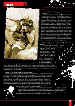 ГЛАВНОЕ
                                                                 Алексей Голубев, известный московский
                                                               режиссер.

                                                                  - Алексей, как Вы пришли в рекламный
                                                               бизнес?
                                                                  - Это был 1998-ой год. Я стал снимать реклам-
                                                               ные ролики, потому что нужны были деньги, и я
                                                               хотел стать режиссером как раз-таки благодаря
                                                               рекламе. Когда я учился в 10-м классе, появились
                                                              первые работы Грымова, Бекмамбетова и Глеба
                                                              Орлова. Я пошел на «Останкино», но попал не на
                                                              телевизионный канал, а в продакшн, который зани-
                                                              мался производством рекламных роликов. По тем
                                                              временам это была такая «фабрика рекламы», где
                                                             в день снималось по 4 ролика. Мне посчастливилось
                                                             работать с такими замечательными актерами, как
                                                             Михаил Пуговкин, Ивар Калныньш и многими дру-
                                                             гими. Я снимал их в своих рекламных роликах. В то
                                                             время ни о каком качестве говорить не приходилось,
                                                            зато все было переполнено креативом. Но в 1999 году
                                                            на рынок стали выходить глобальные агентства, та-
                                                            кие как Saatchi&Saatchi, Leo Burnett. Вот тогда-то и
                                                            начали снимать ролики на кинопленке. И когда мне
                                                            нужны были деньги, я обращался к рекламе.

                                                                - Сколько рекламных роликов было снято
                                                             Вами?
                                                                - Их более 350. Я работал с множе-
                                                             ством компаний, но самую большую
                                                            школу я прошел вместе
                                                            с P&G. Самым сложным
                                                            моментом при съемке
                                                            рекламного ролика явля-
                                                            ется правильно и красиво
                                                            отснять волос, чтобы на
                                                           экране он выглядел «мяг-
                                                           ким и шелковистым».
                                                           Я этому научился. Не
                                                           так давно по одному
                                                          из телеканалов я уви-
дел рекламу чая, которую я снимал 10 лет назад. Я удивился, что реклама так долго
живет! Я всегда мечтал снять шоколад, я снял рекламу шоколада для одной из казах-
станских кондитерских компаний в этом году. До этого 3 года уже не снимал никакой рекла-
мы. Но сейчас есть еще один проект – снять рекламу для «3 желаний», в котором главной
героиней будет Юля Высоцкая.

   - Почему Вы перестали снимать рекламу?
   - Вы знаете, всему есть причина и всему есть объяснение. Я перестал снимать рекла-
му, да и многие перестали, к примеру, Федор Бондарчук, из-за той системы, которая
внедрилась в производство. Постоянные митинги, маркетологи, акаунт - менед-
жеры, бренд - менеджеры, которые добивают тебя цветом шнурков главной ге-
роини, которая на самом-то деле в туфлях. Когда режиссер получает задание, он
уже знает, что должен сделать и как сделать это правильно и красиво, а остальное
за продюсером и художником – постановщиком. Тут нельзя работать по шаблону,
навязанному тебе группкой умников. Вот знаете, американское кино по сути – это
                   тоже большой рекламный ролик, имеющий свой определенный                     шаблон.
                     Многие считают, что это гениально, а я нет.
                           Второй причиной, почему я ушел из рекламы было то,           что в один пре-
                         красный момент я понял, что меня достали недосчитанные       PPM’ы, не прорабо-
                         танные до конца отношения между бренд-менеджером и акаунт-менеджером.
                           Сейчас я переключился на съемку музыкального видео, что приносит мне огром-
                     ное удовольствие, большее, нежели чем от съемки рекламы.




52 | advertising_август 2010
 