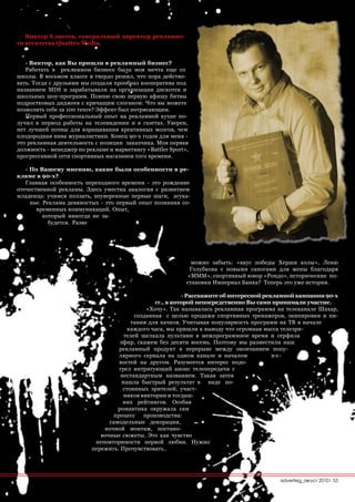 Виктор Елисеев, генеральный директор рекламно-
го агентства Quattro Media.


   - Виктор, как Вы пришли в рекламный бизнес?
   Работать в рекламном бизнесе была моя мечта еще со
школы. В восьмом классе я твердо решил, что пора действо-
вать. Тогда с друзьями мы создали прообраз кооператива под
названием MDS и зарабатывали на организации дискотек и
школьных шоу-программ. Помню свою первую афишу битвы
подростковых диджеев с кричащим слоганом: Что вы можете
позволить себе за 100 тенге? Эффект был потрясающим.
   Первый профессиональный опыт на рекламной кухне по-
лучил в период работы на телевидении и в газетах. Уверен,
нет лучшей почвы для взращивания креативных мозгов, чем
плодородная нива журналистики. Конец 90-х годов для меня -
это рекламная деятельность с позиции заказчика. Моя первая
должность - менеджер по рекламе и маркетингу «Battler Sport»,
прогрессивной сети спортивных магазинов того времени.

   - По Вашему мнению, какие были особенности в ре-
кламе в 90-х?
   Главная особенность переходного времени - это рождение
отечественной рекламы. Здесь уместна аналогия с развитием
младенца: учимся ползать, неуверенные первые шаги, агука-
     нье. Реклама девяностых - это первый опыт познания со-
       временных коммуникаций. Опыт,
          который никогда не за-
            будется. Разве




                                                              можно забыть: «вкус победы Херши колы», Леню
                                                             Голубкова с новыми сапогами для жены благодаря
                                                            «МММ», спортивный юмор «Рондо», исторические по-
                                                            становки Империал Банка? Теперь это уже история.

                                                            - Расскажите об интересной рекламной кампании 90-х
                                                 гг., в которой непосредственно Вы сами принимали участие.
                                              «Хочу». Так называлась рекламная программа на телеканале Шахар,
                                          созданная с целью продажи спортивных тренажеров, экипировки и пи-
                                        тания для качков. Учитывая популярность программ на ТВ в начале
                                       каждого часа, мы пришли к выводу что огромная масса телезри-
                                      телей щелкала пультами в межпрограммное время и серфила
                                    эфир, скажем без десяти восемь. Поэтому мы разместили наш
                                    рекламный продукт в перерыве между окончанием попу-
                                    лярного сериала на одном канале и началом             но-
                                    востей на другом. Разумеется интерес подо-
                                    грел интригующий анонс телепередачи с
                                    нестандартным названием. Такая затея
                                     нашла быстрый результат в виде по-
                                     стоянных зрителей, участ-
                                      ников викторин и тогдаш-
                                     них рейтингов. Особая
                                   романтика окружала сам
                                  процесс    производства:
                                самодельные декорации,
                              ночной монтаж, постано-
                             вочные сюжеты. Это как чувство
                           неповторимости первой любви. Нужно
                          пережить. Прочувствовать..




                                                                                          advertisig_август 2010| 53
 