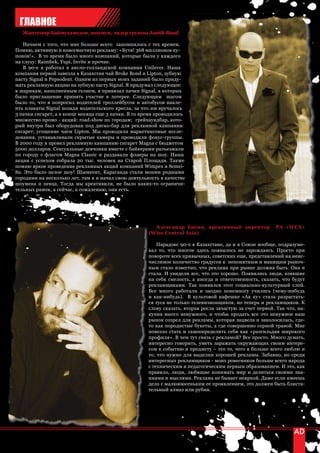 ГЛАВНОЕ
   Жантемир Баймухамедов, шоумен, лидер группы Jantik Band

   Начнем с того, что мне больше всего запомнилось с тех времен.
Помню, активную и повсеместную рекламу: «Бутя! 368 миллионов ку-
понов!». В то время было много компаний, которые были у каждого
на слуху: Raimbek, Yupi, Invite и прочие.
   В 90-е я работал в англо-голландской компании Unilever. Наша
компания первой завезла в Казахстан чай Broke Bond и Lipton, зубную
пасту Signal и Pepsodent. Одним из первых моих заданий было приду-
мать рекламную акцию на зубную пасту Signal. Я придумал следующее:
к шарикам, наполненным гелием, я привязал пачки Signal, в которых
было приглашение принять участие в лотерее. Следующим шагом
было то, что я попросил водителей троллейбусов и автобусов накле-
ить плакаты Signal позади водительского кресла, за что им вручалось
3 пачки сигарет, а в конце месяца еще 3 пачки. В то время проводилось
множество промо - акций: road-show по городам; грейхаундбар, кото-
рый внутри был оборудован под диско-бар для рекламной кампании
сигарет; угощение чаем Lipton. Мы проводили маркетинговые иссле-
дования, устанавливали скрытые камеры и проводили фокус-группы.
В 2000 году я провел рекламную кампанию сигарет Magna с бюджетом
5000 долларов. Сексуальные девчонки вместе с байкерами разъезжали
по городу с флагом Magna Classic и раздавали флаеры на шоу. Наша
акция с успехом собрала 20 тыс. человек на Старой Площади. Также
помню яркое проведение рекламных акций компаний Wimpex и Semei-
Su. Это было целое шоу! Шымкент, Караганда стали моими родными
городами на несколько лет, там я и начал свою деятельность в качестве
шоумена и певца. Тогда мы креативили, не было каких-то ограничи-
тельных рамок, а сейчас, к сожалению, они есть.




                                                        Александр Басин, креативный директор              РА «WCA»
                                                      (Wise Central Asia)

                                                          Парадокс 90-х в Казахстане, да и в Союзе вообще, подразуме-
                                                      вал то, что многое здесь появилось не зарождаясь. Просто при
                                                      повороте всех привычных, советских еще, представлений на неис-
                                                      числимое количество градусов к непонятным и манящим рыноч-
                                                      ным стало известно, что реклама при рынке должна быть. Она и
                                                      стала. И увидели все, что это хорошо. Появились люди, взявшие
                                                      на себя смелость, а иногда и ответственность, сказать, что будут
                                                      рекламщиками. Так появился этот социально-культурный слой.
                                                      Все много работали и заодно понемногу учились (чему-нибудь
                                                      и как-нибудь). В культовой кафешке «Ак ку» стала разрастать-
                                                      ся туса не только телевизионщиков, но теперь и рекламщиков. К
                                                      слову сказать, вторая росла зачастую за счет первой. Так что, на-
                                                      купив много ненужного, и чтобы продать все это ненужное наш
                                                      рынок созрел для рекламы, которая зацвела и заколосилась, где-
                                                      то как породистые букеты, а где совершенно сорной травой. Мне
                                                      повезло стать и самоопределить себя как «разгильдяя широкого
                                                      профиля». В чем тут связь с рекламой? Все просто. Много думать,
                                                      интересно говорить, уметь заражать окружающих своим интере-
                                                      сом к событию и предмету – это то, чего я больше всего люблю и
                                                      то, что нужно для выделки хорошей рекламы. Забавно, но среди
                                                      интересных рекламщиков - моих ровесников больше всего народа
                                                      с техническим и педагогическим первым образованием. И это, как
                                                      правило, люди, любящие понимать мир и делиться своими зна-
                                                      ниями и мыслями. Реклама не бывает неяркой. Даже если имеешь
                                                      дело с малюююсеньким ее проявлением, это должен быть блиста-
                                                      тельный алмаз или рубин.




54 | advertising_август 2010
 