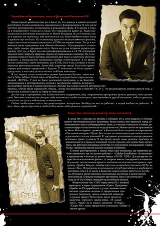 Танирберген Бердонгаров, депутат Мажилиса Парламента РК

   Характерной особенностью 90-х было то, что многое в нашей молодой
республике только начиналось зарождаться и формироваться. В том числе
местное производство, телевещание и рекламная сфера. В то время я учил-
ся в университете. Тогда же я узнал, что открывается радио 31. Радио рас-
полагалось в вагончике неподалеку от Новой Площади. На тот момент, ког-
да я пришел на телеканал, ему исполнился год. Качественного кино тогда
в прокате еще не было. По телевизору крутили нелицензионные фильмы,
пиратские копии которых покупались в ЦУМе на первом этаже. Тогда и по-
явились такие программы, как «Бизнес-блокнот», «Супермаркет», в кото-
ром, грубо говоря, продавали котят. Затем на 31-ом открыли первую про-
грамму «DJ 31», а через год она трансформировалась в «X-TV».Основной
задачей было закрыть эфирные дырки музыкальными клипами. На теле-
видении тогда не было местных программ. Все было в советском скучном
формате. А музыкальные программы вообще отсутствовали. В то время
только появились такие компании, как K’Cell, Coca-Cola, которые и стали
первыми рекламодателями. Ахмет-бей, директор завода Coca-cola привез
первую рекламную продукцию с Турции. У компании не было промо –
продукции, и мы сами делали кепки с лейблом компании.
   В тот период стали появляться первые брендовые бутики, такие как
Levi’s, Nike, Adidas, United colors of Benetton, которые были открыты ком-
панией «BUTYA». У них не было рекламной продукции, и на Коктюбе
записывались и монтировались ролики с зарубежных эфиров, которые в
последствие крутили в нашей программе. Раньше был смысл делать авторские про-
граммы, сейчас такая надобность отпала. Когда мы работали в проекте «X-TV», то рекламодатель платил деньги нам, а
потом мы платили каналу за эфир из этих денег.
   До сих пор в программах нет казахстанского содержания, ведь заграничные программы купить дешевле, чем сделать
свои. Местные телеканалы смотрят либо чиновники, чтобы посмотреть, чем занимается другой чиновник, либо те зрители,
у кого нет доступа к кабельному телевидению.
   Сейчас необходимо что-то экстраординарное, интересное. Билборд не всегда работает, а порой вообще не работает. В
90-е было время креатива и свободы без каких-либо рамок и ограничений…

                                               Анрис Дин, продюсер, режиссер, видео-инсталятор

                                                  В Алма-Ату я приехал из Москвы в середине 90-х, хотя родился в глубинке
                                             нашего многонационального Казахстана. Меня пленил этот красивый город, ве-
                                             личественные горы и добросердечные люди, и я остался. Насколько я помню, ре-
                                             кламная сфера только начинала тогда развиваться. Можно сказать ее практически
                                             не было. Моим первым проектом в Казахстане было создание телепрограммы
                                              «Рекламная империя». Проект был создан для мониторинга рекламных агентств
                                              и рекламных отделов компаний. В программе использовали межпрограммное
                                              рекламное время 31 канала. В программу входил показ роликов, просмотр на
                                              внимательность и призы от компаний. А если серьезно, мне нужно было посмо-
                                               треть, как работают рекламные агентства. По результатам исследований «Gallup
                                               Media» программа заняла высокие позиции в рейтинге.
                                                    К моему разочарованию, я нашел лишь одну компанию, где маркетинг ра-
                                                ботал правильно, как он должен работать - «Gallaher Kazakhstan». Я участвовал
                                                в производстве и выводе на рынок бренда «STATE LINE». Для раскрутки си-
                                                гарет была использована фишка: 21 сигарета вместо стандартного количества.
                                                За удачное осуществление проекта, компания согласилась спонсировать про-
                                                 грамму «Драйв». Как раз 1 декабря 2000 года должен был стартовать «М-Tv» на
                                                 канале «Тан». В программе использовалось 35-50% российского и зарубежного
                                                  материала, благо в то время в Казахстан ездили разные артисты из-за рубе-
                                                  жа. Остальное время занимала музыкальная аналитика и казахстанские
                                                  исполнители. Первыми ведущими программы были Тая (потом рабо-
                                                  тала на М-Tv) и Миша (ведущий на российском канале).
                                                       Венцом успеха стал «ХИТ-парад звезд КZ», который
                                                   проводили в парке аттракционов «Ерке». Программа
                                                   «Драйв» на ТВ проработала 2.5 года с новыми техни-
                                                   ческими приемами ведения и оформлением про-
                                                   граммы (например, прием сообщений пейджера
                                                    в прямом эфире). Потом было много проектов:
                                                    раскрутка утреннего прайм-тайма «В новый
                                                    день», «Арай» на 31 канале, дневники «Гулдер»,
                                                    «Сaspio Net», новое оформление телеканала «Хабар» и
                                                    многое другое.


                                                                                                     advertisig_август 2010| 55
 