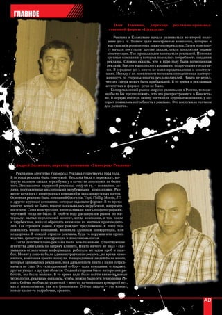 ГЛАВНОЕ
                                                           Олег  Песенко, директор         рекламно-производ-
                                                        ственной фирмы «Цитадель»

                                                           Реклама в Казахстане начала развиваться во второй поло-
                                                        вине 90-х гг. Толчок дали иностранные компании, которые и
                                                       выступили в роли первых заказчиков рекламы. Затем понемно-
                                                       гу начали поступать другие заказы, стали появляться первые
                                                       конструкции. Так пришла идея заниматься рекламой. Помогли
                                                       крупные компании, у которых появилась потребность создания
                                                       рекламы. Сложно сказать, что в 1990 году была полноценная
                                                       реклама. Все это выполнялось красками, подручными средства-
                                                      ми. В середине 90-х никто не имел представления о конструк-
                                                      циях. Наряду с их появлением возникла определенная насторо-
                                                      женность со стороны многих рекламодателей. Никто не верил,
                                                      что эта сфера может быть прибыльной. В то время о рекламных
                                                      агентствах и фирмах речи не было.
                                                         Если рекламный рынок широко развивался в России, то мож-
                                                     но было бы предположить, что это распространится в Казахста-
                                                     не. В первую очередь задачу поставили крупные компании, у ко-
                                                     торых появилась потребность в рекламе. Это послужило толчком
                                                     для развития.




   Андрей Долженко, директор компании «Универсал Реклама»

   Рекламное агентство Универсал Реклама существует с 1994 года.
В те годы реклама была советской. Реклама была в перетяжку, ко-
торую валиком катали через бумагу в качестве лозунгов и не более
того. Это касается наружной рекламы. 1995-96 гг. – появились за-
дачи, поставленные аналоговыми зарубежными компаниями. Раз-
витие началось с иностранных компаний и заказа наружных щитов.
Основная реклама была компаний Coca-cola, Yupi, Phillip Morris, JTI
и другие крупные компании, которые задавали формат. В то время
многих вещей не было, многое заказывалось за рубежом, например
носители. Сами конструкции изготавливали здесь по фотографиям,
чертежей тогда не было. В 1998-м году расширился рынок по ма-
териалу, настал переломный момент, когда компании, в том числе
и зарубежные, начали обращать внимание на местных производите-
лей. Так строился рынок. Спрос рождает предложение. С 2002 года
появилось много компаний, возникла здоровая конкуренция, или
нездоровая. В каждой отрасли рекламы, будь то наружка или произ-
водство, существует конкуренция и довольно высокая.
   Тогда действительно реклама была чем-то новым, существующие
агентства двигались по запросу клиента. Никто ничего не знал - ска-
зывалось ограничение информации, работали методом проб и оши-
бок. Может у кого-то были административные ресурсы, но время изме-
нилось, компания просто лопнула. Непорядочных людей было много,
которые занимались рекламой, но в дальнейшем никто с ними сотруд-
ничать не стал. Это селекционный отбор – одни компании отмирают,
другие уходят в другую область. С одной стороны было интереснее ра-
ботать, мы были моложе. В то время надо было найти какие-то новые
технологии, реальные финансы, чтобы можно было эти технологии ку-
пить. Сейчас особых затруднений у многих начинающих компаний нет,
как с технологиями, так и с финансами. Сейчас задачи – это клиент,
новые какие-то разработки, креатив.


56 | advertising_август 2010
 