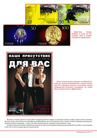 Карточки     Тумар.
                                                                                           Первые и одни из по-
                                                                                           следних. Они и сейчас
                                                                                           смотрятся современно.




                                                                      Даже сегодня редко увидишь подобный по-
                                                                   стер для анонса выставочного стенда компа-
                                                                   нии. В те времена участие в выставках имело
                                                                   несравненно большую поддержку, но также
                                                                   было намного более эффективно.




   Конечно, сегодня многие из этих работ смотрятся немного наивно и вызывают лёгкую улыбку, видна некая эклектика.
Но ведь тогда у нас не было ни гайдлайнов, ни брендбуков, да и по большому счету и опыта, но было огромное желание раз-
виваться и было понимание – куда и как. Мы учились вместе с рынком и росли вместе с ним.
   Это было время настоящего творческого рассвета. Уже потом на рынке появится реклама Кcell и K-mobile, а потом Beeline
и Neo. Но это уже история другого тысячелетия.


                                                                                                  advertisig_август 2010| 61
 