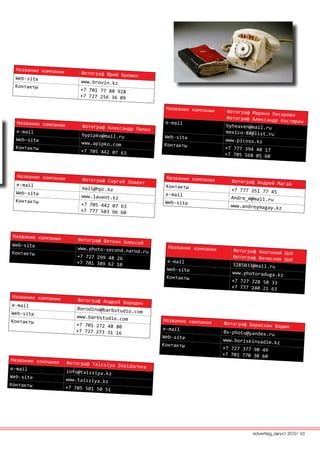 Название компании
                           Фотограф Юрий Бров
 Web-site                                     ин
                           www.brovin.kz
 Контакты
                           +7 701 77 88 928
                           +7 727 256 36 09

                                                       Название компании
                                                                             Фотограф Марина Пи
                                                                                                сарова
                                                                             Фотограф Александр
  Название компании                                    е-mail                                    Костюрин
                           Фотограф Александр                                byheaven@mail.ru
  е-mail                                      Пипко
                                                                            mexico-88@list.ru
                           bypipko@mail.ru            Web-site
  Web-site                                                                  www.picoso.kz
                           www.apipko.com             Контакты
  Контакты                                                                  +7 777 394 40 17
                           +7 705 442 07 63
                                                                            +7 705 568 05 60



  Название компании                                    Название компании
                           Фотограф Сергей Ла                                  Фотограф Андрей Ма
  е-mail                                      вент                                                гай
                           mail@hpc.kz                 Контакты
                                                                               +7 777 251 77 45
  Web-site                                             е-mail
                           www.lavent.kz                                       Andre_m@mail.ru
  Контакты                                             Web-site
                           +7 705 442 07 63                                   www.andreymagay.kz
                           +7 777 503 96 60



Название компании
                         Фотограф Вяткин Ал
Web-site                                    ексей
                         www.photo-second.n             Название компании
Контакты                                   arod.ru                             Фотограф Анатолий
                                                                                                 Цой
                         +7 727 299 48 26                                      Фотограф Вячеслав
                                                       е-mail                                    Цой
                         +7 701 389 62 10                                      3285033@mail.ru
                                                       Web-site
                                                                               www.photoraduga.kz
                                                       Контакты
                                                                               +7 727 328 50 33
                                                                               +7 777 240 21 63
Название компании
                         Фотограф Андрей Бо
е-mail                                      родин
                         Borodino@barbstudi
Web-site                                    o.com
                         www.barbstudio.com
Контакты                                              Название компании
                         +7 701 272 48 80                                    Фотограф Борискин
                                                                                               Вадим
                         +7 727 273 31 16             е-mail
                                                                            Bv-photo@yandex.ru
                                                      Web-site
                                                                            www.boriskinvadim.
                                                      Контакты                                 kz
                                                                            +7 727 377 90 49
                                                                            +7 701 770 30 60
Название компании
                      Фотограф Taissiya
                                        Shaidarova
е-mail
                      info@taissiya.kz
Web-site
                      www.taissiya.kz
Контакты
                      +7 705 501 50 51




                                                                                      advertisig_август 2010| 63
 