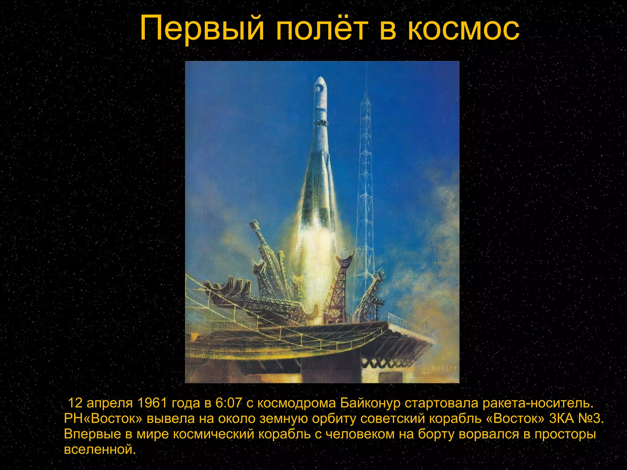 Первый полёт в космос 12 апреля 1961 года в 6:07 с космодрома Байконур стартовала ракета-носитель. РН«Восток» вывела на около земную орбиту советский корабль «Восток» 3КА №3. Впервые в мире космический корабль с человеком на борту ворвался в просторы вселенной. 