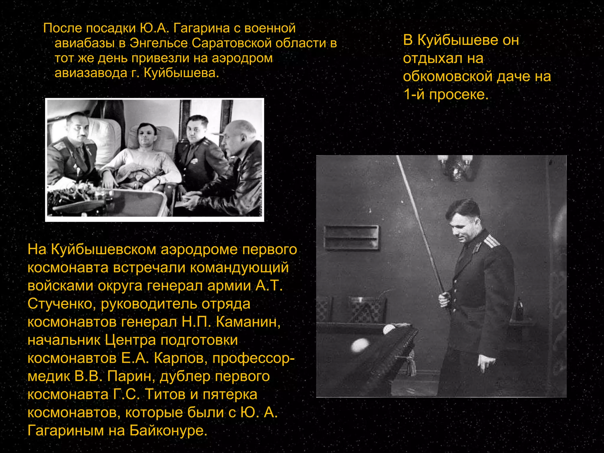    После посадки Ю.А. Гагарина с военной авиабазы в Энгельсе Саратовской области в тот же день привезли на аэродром авиазавода г. Куйбышева. На Куйбышевском аэродроме первого космонавта встречали командующий войсками округа генерал армии А.Т. Стученко, руководитель отряда космонавтов генерал Н.П. Каманин, начальник Центра подготовки космонавтов Е.А. Карпов, профессор-медик В.В. Парин, дублер первого космонавта Г.С. Титов и пятерка космонавтов, которые были с Ю. А. Гагариным на Байконуре.  В Куйбышеве он отдыхал на обкомовской даче на 1-й просеке.   