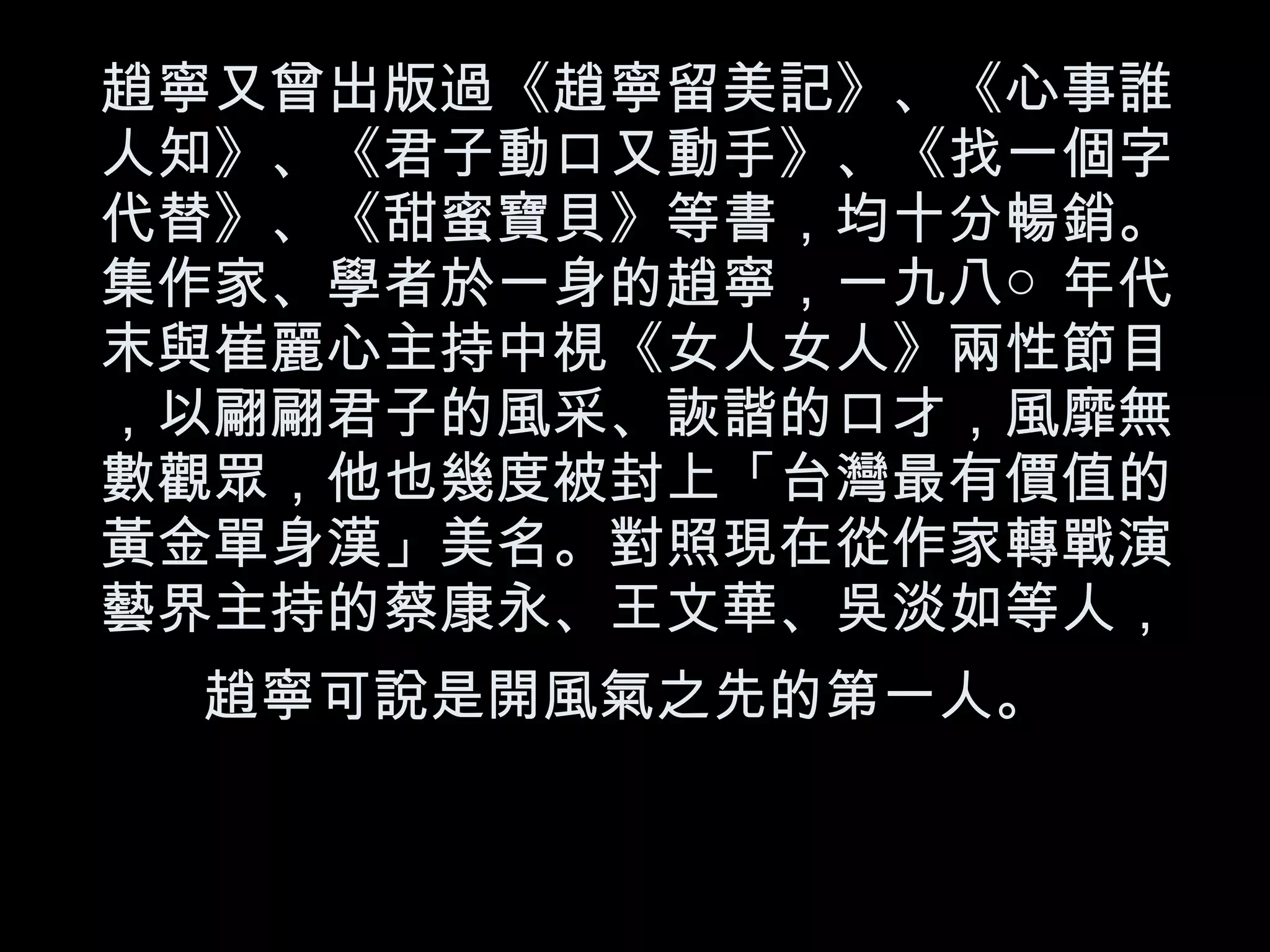 趙寧又曾出版過《趙寧留美記》、《心事誰人知》、《君子動口又動手》、《找一個字代替》、《甜蜜寶貝》等書，均十分暢銷。集作家、學者於一身的趙寧，一九八○年代末與崔麗心主持中視《女人女人》兩性節目，以翩翩君子的風采、詼諧的口才，風靡無數觀眾，他也幾度被封上「台灣最有價值的黃金單身漢」美名。對照現在從作家轉戰演藝界主持的蔡康永、王文華、吳淡如等人，趙寧可說是開風氣之先的第一人。   