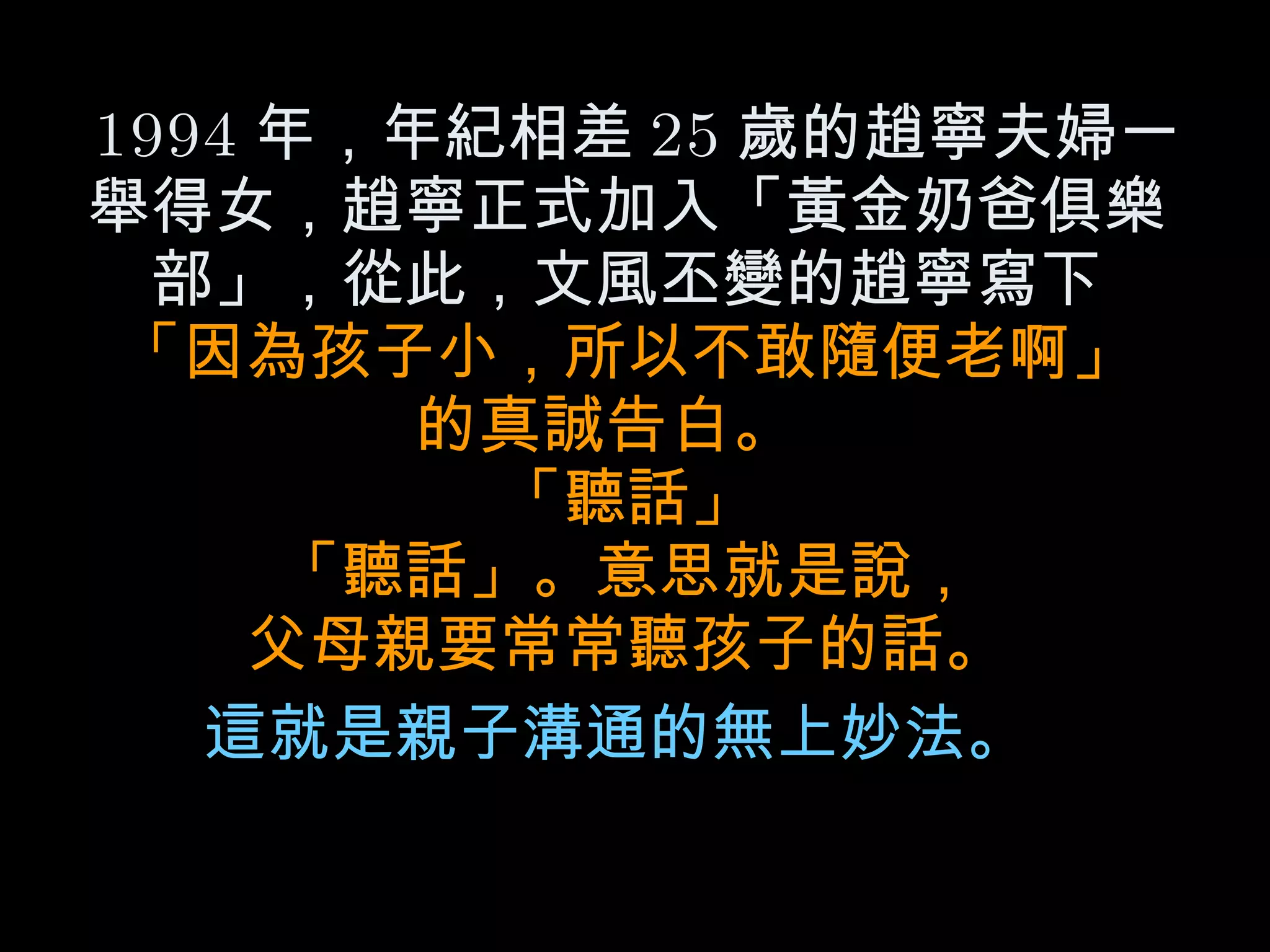 1994 年，年紀相差 25 歲的趙寧夫婦一舉得女，趙寧正式加入「黃金奶爸俱樂部」，從此，文風丕變的趙寧寫下 「因為孩子小，所以不敢隨便老啊」 的真誠告白。  「聽話」 「聽話」。意思就是說， 父母親要常常聽孩子的話。 這就是親子溝通的無上妙法。   