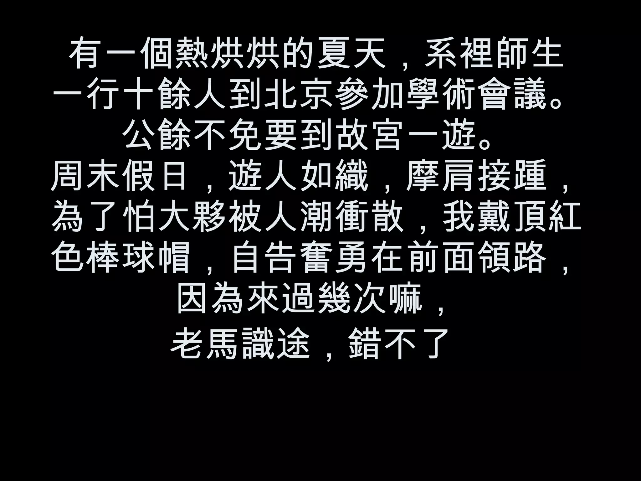 有一個熱烘烘的夏天，系裡師生 一行十餘人到北京參加學術會議。 公餘不免要到故宮一遊。 周末假日，遊人如織，摩肩接踵，為了怕大夥被人潮衝散，我戴頂紅色棒球帽，自告奮勇在前面領路，因為來過幾次嘛， 老馬識途，錯不了   