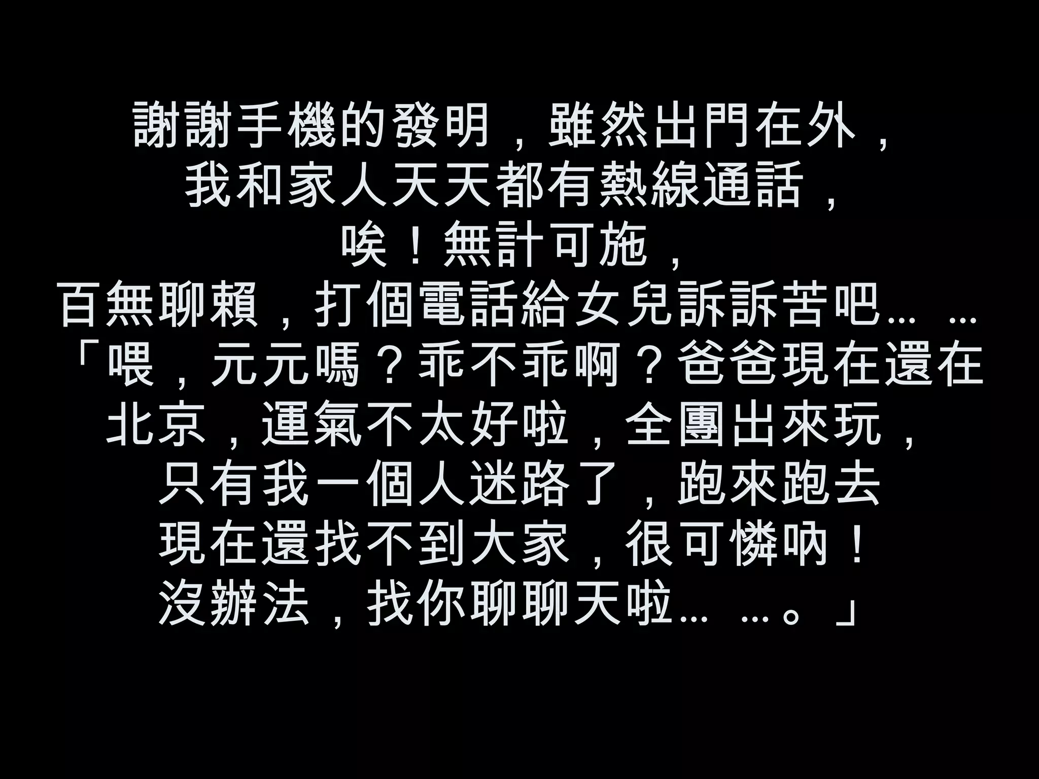 謝謝手機的發明，雖然出門在外， 我和家人天天都有熱線通話， 唉！無計可施， 百無聊賴，打個電話給女兒訴訴苦吧…… 「喂，元元嗎？乖不乖啊？爸爸現在還在北京，運氣不太好啦，全團出來玩， 只有我一個人迷路了，跑來跑去 現在還找不到大家，很可憐吶！ 沒辦法，找你聊聊天啦……。」 
