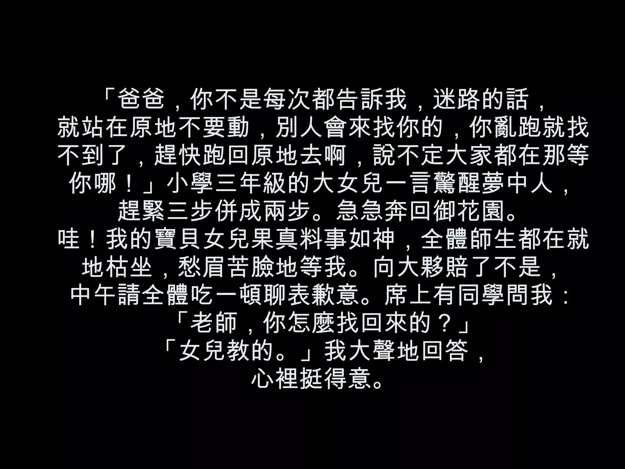 「爸爸，你不是每次都告訴我，迷路的話， 就站在原地不要動，別人會來找你的，你亂跑就找不到了，趕快跑回原地去啊，說不定大家都在那等你哪！」小學三年級的大女兒一言驚醒夢中人， 趕緊三步併成兩步。急急奔回御花園。 哇！我的寶貝女兒果真料事如神，全體師生都在就地枯坐，愁眉苦臉地等我。向大夥賠了不是， 中午請全體吃一頓聊表歉意。席上有同學問我：「老師，你怎麼找回來的？」 「女兒教的。」我大聲地回答， 心裡挺得意。 