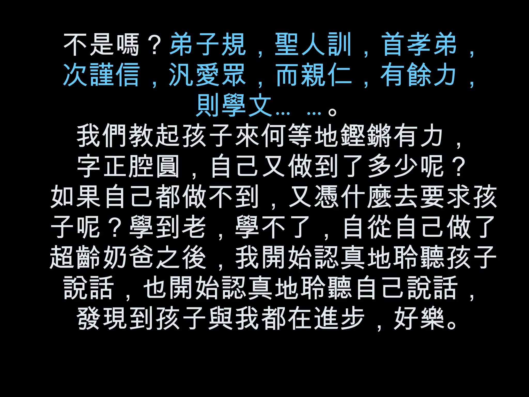 不是嗎？ 弟子規，聖人訓，首孝弟， 次謹信，汎愛眾，而親仁，有餘力， 則學文…… 。 我們教起孩子來何等地鏗鏘有力， 字正腔圓，自己又做到了多少呢？ 如果自己都做不到，又憑什麼去要求孩子呢？學到老，學不了，自從自己做了超齡奶爸之後，我開始認真地聆聽孩子說話，也開始認真地聆聽自己說話， 發現到孩子與我都在進步，好樂。 