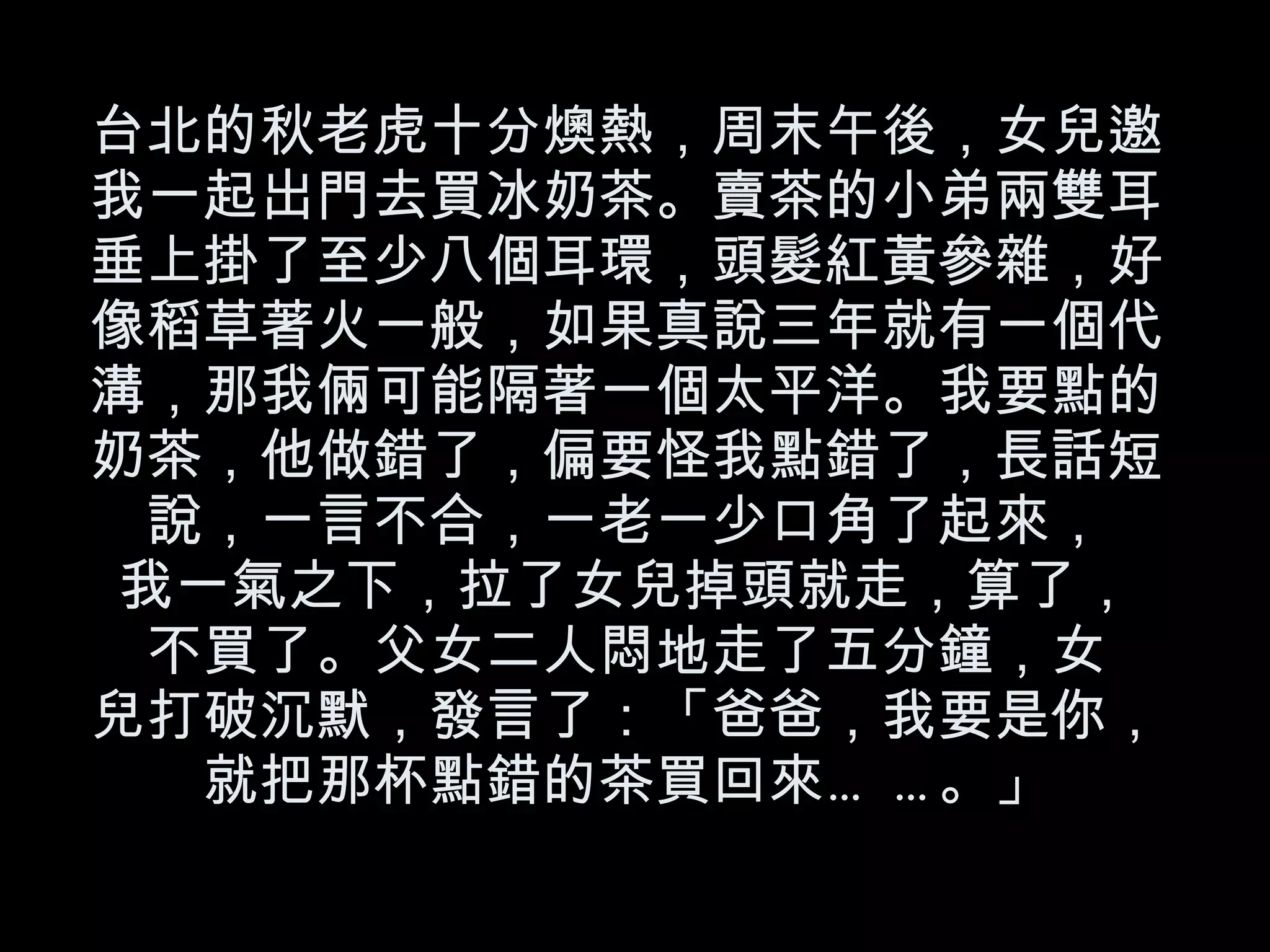 台北的秋老虎十分燠熱，周末午後，女兒邀我一起出門去買冰奶茶。賣茶的小弟兩雙耳垂上掛了至少八個耳環，頭髮紅黃參雜，好像稻草著火一般，如果真說三年就有一個代溝，那我倆可能隔著一個太平洋。我要點的奶茶，他做錯了，偏要怪我點錯了，長話短說，一言不合，一老一少口角了起來， 我一氣之下，拉了女兒掉頭就走，算了， 不買了。父女二人悶地走了五分鐘，女 兒打破沉默，發言了：「爸爸，我要是你，就把那杯點錯的茶買回來……。」 