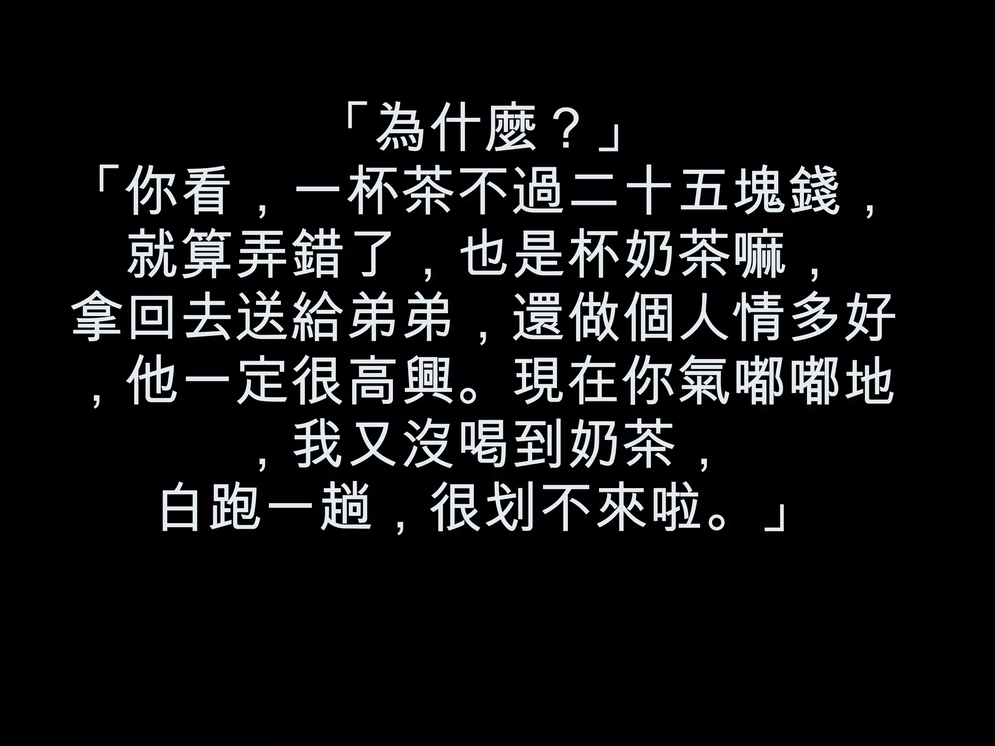 「為什麼？」 「你看，一杯茶不過二十五塊錢，就算弄錯了，也是杯奶茶嘛， 拿回去送給弟弟，還做個人情多好，他一定很高興。現在你氣嘟嘟地，我又沒喝到奶茶， 白跑一趟，很划不來啦。」 
