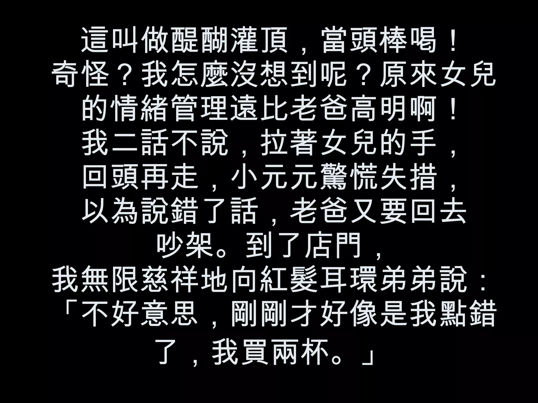 這叫做醍醐灌頂，當頭棒喝！ 奇怪？我怎麼沒想到呢？原來女兒的情緒管理遠比老爸高明啊！ 我二話不說，拉著女兒的手， 回頭再走，小元元驚慌失措， 以為說錯了話，老爸又要回去 吵架。到了店門， 我無限慈祥地向紅髮耳環弟弟說：「不好意思，剛剛才好像是我點錯了，我買兩杯。」   