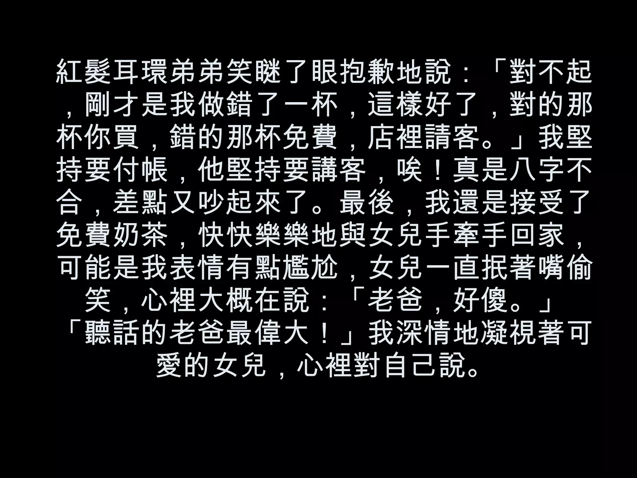 紅髮耳環弟弟笑瞇了眼抱歉地說：「對不起，剛才是我做錯了一杯，這樣好了，對的那杯你買，錯的那杯免費，店裡請客。」我堅持要付帳，他堅持要講客，唉！真是八字不合，差點又吵起來了。最後，我還是接受了免費奶茶，快快樂樂地與女兒手牽手回家，可能是我表情有點尷尬，女兒一直抿著嘴偷笑，心裡大概在說：「老爸，好傻。」 「聽話的老爸最偉大！」我深情地凝視著可愛的女兒，心裡對自己說。 