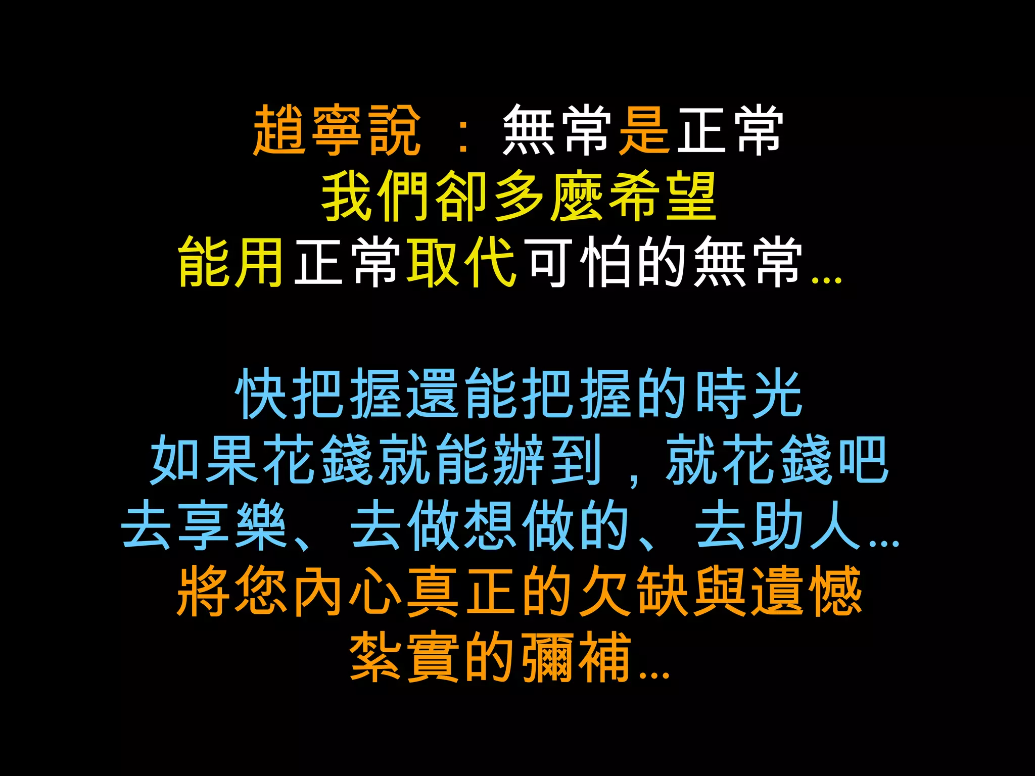 趙寧說  :  無常 是 正常 我們卻多麼希望 能用 正常 取代 可怕的無常 … 快把握還能把握的時光 如果花錢就能辦到，就花錢吧 去享樂、去做想做的、去助人… 將您內心真正的欠缺與遺憾 紮實的彌補… 