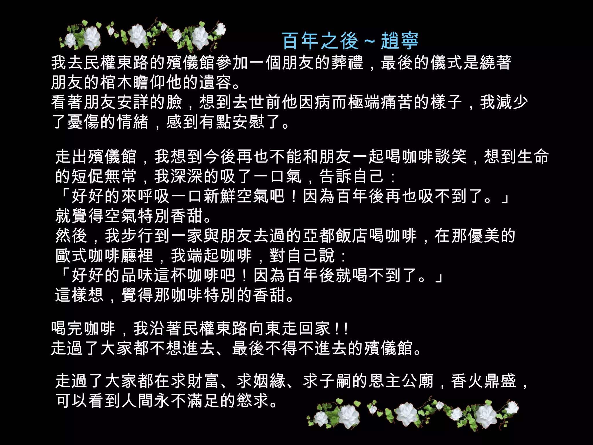 百年之後 ~ 趙寧 我去民權東路的殯儀館參加一個朋友的葬禮，最後的儀式是繞著 朋友的棺木瞻仰他的遺容。 看著朋友安詳的臉，想到去世前他因病而極端痛苦的樣子，我減少 了憂傷的情緒，感到有點安慰了。 走出殯儀館，我想到今後再也不能和朋友一起喝咖啡談笑，想到生命 的短促無常，我深深的吸了一口氣，告訴自己： 「好好的來呼吸一口新鮮空氣吧！因為百年後再也吸不到了。」 就覺得空氣特別香甜。 然後，我步行到一家與朋友去過的亞都飯店喝咖啡，在那優美的 歐式咖啡廳裡，我端起咖啡，對自己說： 「好好的品味這杯咖啡吧！因為百年後就喝不到了。」 這樣想，覺得那咖啡特別的香甜。 喝完咖啡，我沿著民權東路向東走回家 ! ! 走過了大家都不想進去、最後不得不進去的殯儀館。 走過了大家都在求財富、求姻緣、求子嗣的恩主公廟，香火鼎盛， 可以看到人間永不滿足的慾求。 