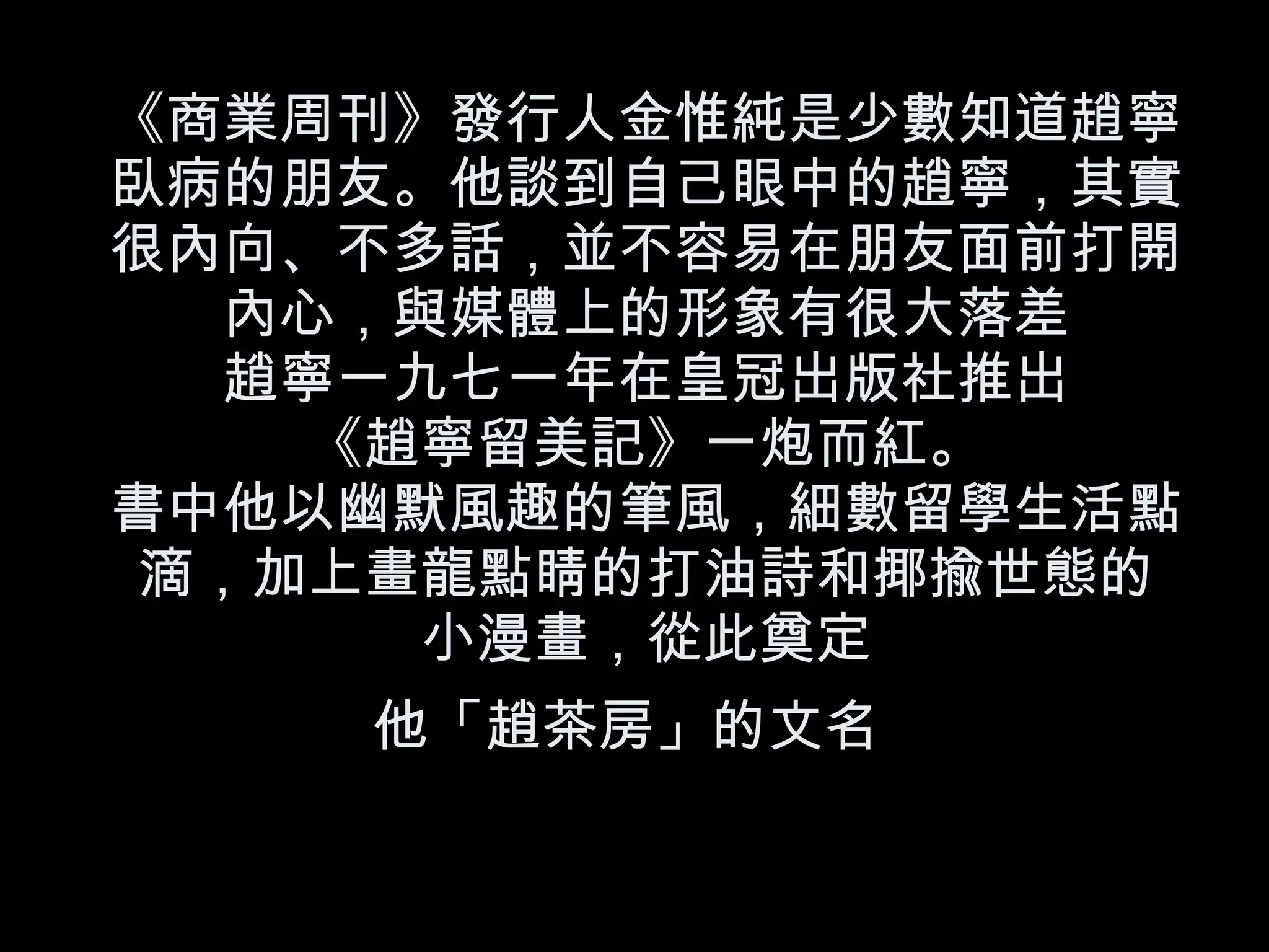 《商業周刊》發行人金惟純是少數知道趙寧臥病的朋友。他談到自己眼中的趙寧，其實很內向、不多話，並不容易在朋友面前打開內心，與媒體上的形象有很大落差 趙寧一九七一年在皇冠出版社推出 《趙寧留美記》一炮而紅。 書中他以幽默風趣的筆風，細數留學生活點滴，加上畫龍點睛的打油詩和揶揄世態的 小漫畫，從此奠定 他「趙茶房」的文名   