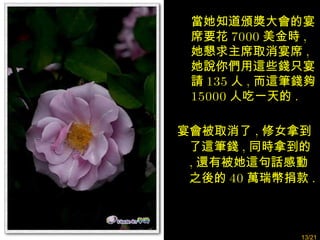 宴會被取消了 , 修女拿到了這筆錢 , 同時拿到的 , 還有被她這句話感動之後的 40 萬瑞幣捐款 . 當她知道頒獎大會的宴席要花 7000 美金時 , 她懇求主席取消宴席 , 她說你們用這些錢只宴請 135 人 , 而這筆錢夠 15000 人吃一天的 . /21 