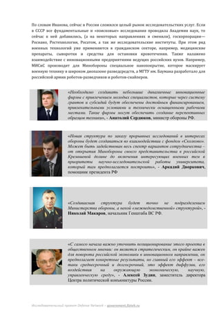 По словам Иванова, сейчас в России сложился целый рынок исследовательстких услуг. Если
в СССР все фундаментальные и «поисковые» исследования проводила Академия наук, то
сейчас к ней добавились, (а на некоторых направлениях и сменили), госкорпорации—
Роснано, Ростехнологии, Росатом, а так же исследовательские институты. При этом ряд
военных технологий уже применяются в гражданском секторе, например, медицинские
препараты, сыворотки и средства для остановки кровотечения. Также налажено
взаимодействие с инновационными предприятиями ведущих российских вузов. Например,
МИСиС производит для Минобороны специальное нанопокрытие, которое маскирует
военную технику в широком диопазоне разведсредств, а МГТУ им. Баумана разработало для
российской армии роботов-разведчиков и роботов-снайперов.


                     «Необходимо создавать небольшие динамичные инновационные
                     фирмы с привлечением молодых специалистов, которые через систему
                     грантов и субсидий будут обеспечены достойным финансированием,
                     привлекательными условиями и технически оснащенными рабочими
                     местами. Такие фирмы могут обеспечить создание перспективных
                     образцов техники», - Анатолий Сердюков, министр обороны РФ.



                     «Новая структура по заказу прорывных исследований в интересах
                     обороны будет создаваться во взаимодействии с фондом «Сколково».
                     Может быть задействован весь спектр вариантов сотрудничества –
                     от открытия Минобороны своего представительства в российской
                     Кремниевой долине до включения интересующих военных тем в
                     приоритеты научно-исследовательской работы университета,
                     который там предполагается построить», - Аркадий Дворкович,
                     помощник президента РФ




                     «Создаваемая структура будет точно не подразделением
                     Министерства обороны, а некой «межведомственной» структурой», -
                     Николай Макаров, начальник Генштаба ВС РФ.




                     «С самого начала важно уточнить позиционирование этого проекта в
                     общественном мнении: он является стратегическим, он крайне важен
                     для поворота российской экономики в инновационном направлении, он
                     предполагает конкретные результаты, но главный его эффект – все-
                     таки среднесрочный и долгосрочный, это эффект диффузии, его
                     воздействия    на     окружающую      экономическую,    научную,
                     управленческую среду», - Алексей Зудин, заместитель директора
                     Центра политической конъюнктуры России.




Исследовательский проект Defense Network – government.fizteh.ru
 