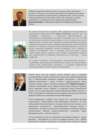 «Оборонно-промышленный комплекс должен стать двигателем
                     прогресса в России и заказчиком инноваций. Возглавить такой орган
                     должен президент или председатель правительства. Это позволит
                     избежать финансовой волокиты. Через эту структуру следует
                     направлять 3–5 процентов от госпрограммы вооружений», -
                     Владимир Верба, генеральный директор концерна радиостроения
                     «Вега».


                     По словам эксперта по экономике ОПК, профессора Государственного
                     университета управления (ГУУ) Сергея Толкачева, причина того, что
                     инновации, создаваемые в оборонной промышленности, не
                     перенимаются гражданскими секторами экономики, не в том, что ОПК
                     не хочет делиться своими технологиями, а в том, что «никто их не хочет
                     заимствовать». «Чтобы такие инновации распространялись по другим
                     отраслям экономики, нужны длинные разветвленные технологические
                     цепочки. Те цепочки, которые успешно функционировали в советское
                     время, полностью разорваны. Заводы разобщены, кто-то работает с
                     одними поставщиками, кто-то с другими, одни выполняют заказов
                     одной страны, другие – другой, кто-то вообще с производства крыльев
                     для истребителей по конверсии переключился на унитазы», – сетует
                     профессор.

                     По словам Толкачева, «восстановление технологических цепочек –
                     сложнейшая организационно-хозяйственная задача, ее нельзя решить
                     одними лишь финансовыми методами — ее решение предполагает
                     гигантскую работу и ответственность чиновников».



                     «Такой орган мог бы сыграть весьма важную роль в создании
                     долговременного научно-технического задела для наших Вооруженных
                     Сил, в перспективном развитии военных технологий и технологий
                     двойного назначения», - сказал в беседе с корреспондентом газеты
                     «Красная звезда» депутат Госдумы академик РАН Андрей Кокошин, в
                     прошлом занимавший посты первого заместителя министра обороны,
                     затем секретаря Совета обороны и секретаря Совета Безопасности
                     России. По его словам, функции, подобные функциям ДАРПА, пытались в
                     1990-е годы придать созданному им, как первым заместителем министра
                     обороны, Комитету по военной политике Минобороны.

                     Тогда инициатором создания этого органа был «настоящий военный
                     интеллектуал генерал-майор Гелий Викторович Батенин». Это был
                     «небольшой компактный орган, в котором работали как военные, так и
                     гражданские специалисты - преимущественно молодые ученые и
                     специалисты, энтузиасты своего дела, нацеленные на решение крупных
                     перспективных проблем военно-технического оснащения наших
                     Вооруженных Сил», - пояснил депутат.

                     «У этого комитета не было, к сожалению, собственного бюджета, - сказал
                     Кокошин. - Численность его была на порядок меньше, чем у ДАРПА.
                     Деятельность комитета протекала в исключительно сложных условиях


Исследовательский проект Defense Network – government.fizteh.ru
 