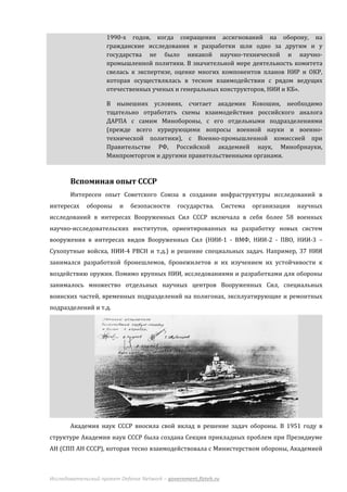 1990-х годов, когда сокращения ассигнований на оборону, на
                     гражданские исследования и разработки шли одно за другим и у
                     государства не было никакой научно-технической и научно-
                     промышленной политики. В значительной мере деятельность комитета
                     свелась к экспертизе, оценке многих компонентов планов НИР и ОКР,
                     которая осуществлялась в тесном взаимодействии с рядом ведущих
                     отечественных ученых и генеральных конструкторов, НИИ и КБ».

                     В нынешних условиях, считает академик Кокошин, необходимо
                     тщательно отработать схемы взаимодействия российского аналога
                     ДАРПА с самим Минобороны, с его отдельными подразделениями
                     (прежде всего курирующими вопросы военной науки и военно-
                     технической политики), с Военно-промышленной комиссией при
                     Правительстве РФ, Российской академией наук, Минобрнауки,
                     Минпромторгом и другими правительственными органами.



       Вспоминая опыт СССР
       Интересен опыт Советского Союза в создании инфраструктуры исследований в
интересах    обороны     и    безопасности     государства.       Система   организации   научных
исследований в интересах Вооруженных Сил СССР включала в себя более 58 военных
научно-исследовательских институтов, ориентированных на разработку новых систем
вооружения в интересах видов Вооруженных Сил (НИИ-1 - ВМФ, НИИ-2 - ПВО, НИИ-3 –
Сухопутные войска, НИИ-4 РВСН и т.д.) и решение специальных задач. Например, 37 НИИ
занимался разработкой бронешлемов, бронежилетов и их изучением их устойчивости к
воздействию оружия. Помимо крупных НИИ, исследованиями и разработками для обороны
занималось множество отдельных научных центров Вооруженных Сил, специальных
воинских частей, временных подразделений на полигонах, эксплуатирующие и ремонтных
подразделений и т.д.




       Академия наук СССР вносила свой вклад в решение задач обороны. В 1951 году в
структуре Академии наук СССР была создана Секция прикладных проблем при Президиуме
АН (СПП АН СССР), которая тесно взаимодействовала с Министерством обороны, Академией



Исследовательский проект Defense Network – government.fizteh.ru
 