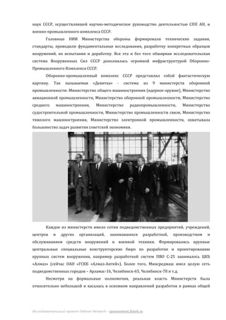 наук СССР, осуществлявшей научно-методическое руководство деятельностью СПП АН, и
военно-промышленного комплекса СССР.
       Головные      НИИ    Министерства      обороны     формировали        технические   задания,
стандарты, проводили фундаментальные исследования, разработку конкретных образцов
вооружений, их испытания и доработку. Вся эта и без того обширная исследовательская
система Вооруженных Сил СССР дополнялась огромной инфраструктурой Оборонно-
Промышленного Комплекса СССР.
       Оборонно-промышленный комплекс СССР представлял собой фантастическую
картину.    Так     называемая    «Девятка»     -   система       из   9   министерств   оборонной
промышленности: Министерство общего машиностроения (ядерное оружие), Министерство
авиационной промышленности, Министерство оборонной промышленности, Министерство
среднего       машиностроения,      Министерство       радиопромышленности,          Министерство
судостроительной промышленности, Министерство промышленности связи, Министерство
тяжелого машиностроения, Министерство электронной промышленности, охватывала
большинство задач развития советской экономики.




       Каждое из министерств имело сотни подведомственных предприятий, учреждений,
центров    и      других   организаций,     занимавшихся          разработкой,   производством   и
обслуживанием средств вооружений и военной техники. Формировались крупные
центральные специальные конструкторские бюро по разработке и проектированию
крупных систем вооружения, например разработкой систем ПВО С-25 занималось ЦКБ
«Алмаз» (сейчас ОАО «ГСКБ «Алмаз-Антей»). Более того, Минсредмаш имел целую сеть
подведомственных городов – Арзамас-16, Челябинск-65, Челябинск-70 и т.д.
       Несмотря на формальные полномочия, реальная власть Министерств была
относительно небольшой и касалась в основном направлений разработок в рамках общей




Исследовательский проект Defense Network – government.fizteh.ru
 