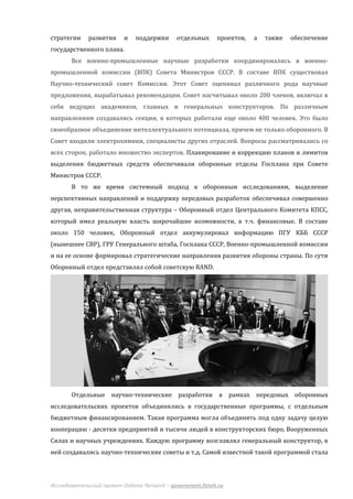 стратегии    развития     и    поддержки      отдельных     проектов,   а   также   обеспечение
государственного плана.
       Все военно-промышленные научные разработки координировались в военно-
промышленной комиссии (ВПК) Совета Министров СССР. В составе ВПК существовал
Научно-технический совет Комиссии. Этот Совет оценивал различного рода научные
предложения, вырабатывал рекомендации. Совет насчитывал около 200 членов, включал в
себя ведущих академиков, главных и генеральных конструкторов. По различным
направлениям создавались секции, в которых работали еще около 400 человек. Это было
своеобразное объединение интеллектуального потенциала, причем не только оборонного. В
Совет входили электрохимики, специалисты других отраслей. Вопросы рассматривались со
всех сторон, работало множество экспертов. Планирование и коррекцию планов и лимитов
выделения бюджетных средств обеспечивали оборонные отделы Госплана при Совете
Министров СССР.
       В то же время системный подход к оборонным исследованиям, выделение
перспективных направлений и поддержку передовых разработок обеспечивал совершенно
другая, неправительственная структура – Оборонный отдел Центрального Комитета КПСС,
который имел реальную власть широчайшие возможности, в т.ч. финансовые. В составе
около 150 человек, Оборонный отдел аккумулировал информацию ПГУ КББ СССР
(нынешнее СВР), ГРУ Генерального штаба, Госплана СССР, Военно-промышленной комиссии
и на ее основе формировал стратегические направления развития обороны страны. По сути
Оборонный отдел представлял собой советскую RAND.




       Отдельные научно-технические разработки в рамках передовых оборонных
исследовательских проектов объединялись в государственные программы, с отдельным
бюджетным финансированием. Такая программа могла объединять под одну задачу целую
кооперацию - десятки предприятий и тысячи людей в конструкторских бюро, Вооруженных
Силах и научных учреждениях. Каждую программу возглавлял генеральный конструктор, в
ней создавались научно-технические советы и т.д. Самой известной такой программой стала




Исследовательский проект Defense Network – government.fizteh.ru
 