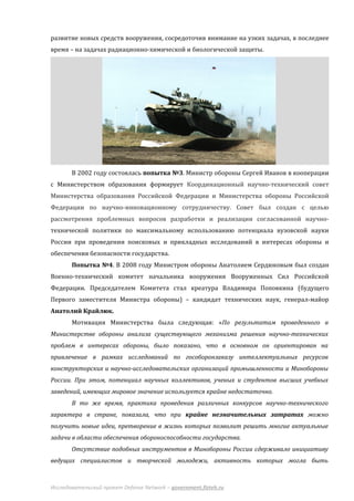 развитие новых средств вооружения, сосредоточив внимание на узких задачах, в последнее
время – на задачах радиационно-химической и биологической защиты.




       В 2002 году состоялась попытка №3. Министр обороны Сергей Иванов в кооперации
с Министерством образования формирует Координационный научно-технический совет
Министерства образования Российской Федерации и Министерства обороны Российской
Федерации по научно-инновационному сотрудничеству. Совет был создан с целью
рассмотрения проблемных вопросов разработки и реализации согласованной научно-
технической политики по максимальному использованию потенциала вузовской науки
России при проведении поисковых и прикладных исследований в интересах обороны и
обеспечения безопасности государства.
       Попытка №4. В 2008 году Министром обороны Анатолием Сердюковым был создан
Военно-технический комитет начальника вооружения Вооруженных Сил Российской
Федерации. Председателем Комитета стал креатура Владимира Поповкина (будущего
Первого заместителя Министра обороны) – кандидат технических наук, генерал-майор
Анатолий Крайлюк.
       Мотивация Министерства была следующая: «По результатам проведенного в
Министерстве обороны анализа существующего механизма решения научно-технических
проблем в интересах обороны, было показано, что в основном он ориентирован на
привлечение в рамках исследований по гособоронзаказу интеллектуальных ресурсов
конструкторских и научно-исследовательских организаций промышленности и Минобороны
России. При этом, потенциал научных коллективов, ученых и студентов высших учебных
заведений, имеющих мировое значение используется крайне недостаточно.
       В то же время, практика проведения различных конкурсов научно-технического
характера в стране, показала, что при крайне незначительных затратах можно
получить новые идеи, претворение в жизнь которых позволит решить многие актуальные
задачи в области обеспечения обороноспособности государства.
       Отсутствие подобных инструментов в Минобороны России сдерживало инициативу
ведущих специалистов и творческой молодежи, активность которых могла быть



Исследовательский проект Defense Network – government.fizteh.ru
 