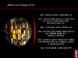 About Levi Strauss & Co1853 - 샌프란시스코에서의류도매업 시작1872 -  재단사 재이콤데이비스가리바이 에게 바지 주머니의 리벳에관하여 제안, 특허 획득 및 생산 착수1886 -  두마리 말이 새겨진 가죽패치 소개1890 - 501이라는 일련 번호를 사용함으로써 최초로 제품분류 번호를 부여.  LS&CO.로 사명 변경.1915 - 샌프란시스코에서 개최된 파나마 태평양 국제 박람회에서 웨이스트오버롤즈로LS&CO가 Highest Award수상1922 - 바지에 벨트용 고리를 최초로 부착