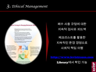3.Ethical Management 조직 내  종업원들을  넘어 협력업체들에까지 윤리경영의포괄적 적용.전사적 윤리경영생산 공장과의 계약 조건에도 엄격한 폐수 기준치를  책정.위반 시 제재조치.특히 청바지를  가공 세척하는생산공장에는  독성물질이 없는화학염료만 쓰도록 규정