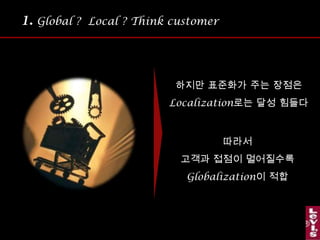 1.Global ?  Local ? Think customer 많은 기업이 글로벌 화를 강조하며 기업을 성장무엇이 Global 화 되어야무엇이 Local 화 되어야하는지에 대한 기준이 모호