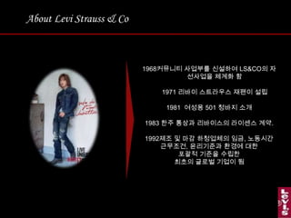 About Levi Strauss & Co커뮤니티 사업부를 신설하여 LS&CO의 자선사업을 체계화 함1971 리바이스트라우스재팬이 설립1981  여성용 501 청바지 소개한주 통상과 리바이스의라이센스 계약. 제조 및 마감 하청업체의 임금, 노동시간근무조건, 윤리기준과 환경에 대한 포괄적 기준을 수립한 최초의 글로벌 기업이 됨 